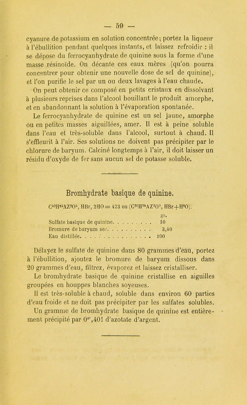 cyanure de potassium en solution concentrée; portez la liqueur à l’ébullition pendant quelques instants, et laissez refroidir : il se dépose du ferrocyanhydrate de quinine sous la forme d’une masse résinoïde. On décante ces eaux mères (qu’on pourra concentrer pour obtenir une nouvelle dose de sel de quinine), et l’on purifie le sel par un ou deux lavages à l’eau chaude. On peut obtenir ce composé en petits cristaux en dissolvant à plusieurs reprises dans l’alcool bouillant le produit amorphe, et en abandonnant la solution à l’évaporation spontanée. Le ferrocyanhydrate de quinine est un sel jaune, amorphe ou en petites masses aiguillées, amer. Il est à peine soluble dans l’eau et très-soluble dans l’alcool, surtout à chaud. Il s’effleurit à l’air. Ses solutions ne doivent pas précipiter par le chlorure de baryum. Calciné longtemps à l’air, il doit laisser un résidu d’oxyde de fer sans aucun sel de potasse soluble. Bromhydrate basique de quinine. C4oh>4AZ20‘, HBr, 2HO= 423 ou (CsoH^^AZ^Os, HBr-f-H*0). gr- Sulfate basique de quinine 10 Bromure de baryum sec. 3,40 Eau distillée 100 Délayez le sulfate de quinine dans 80 grammes d’eau, portez à l’ébullition, ajoutez le bromure de baryum dissous dans 20 grammes d’eau, filtrez, évaporez et laissez cristalliser. Le bromhydrate basique de quinine cristallise en aiguilles groupées en houppes blanches soyeuses. 11 est très-soluble à chaud, soluble dans environ 60 parties d’eau froide et ne doit pas précipiter par les sulfates solubles. Un gramme de bromhydrate basique de quinine est entière- ment précipité par 0‘',401 d’azotate d’argent.