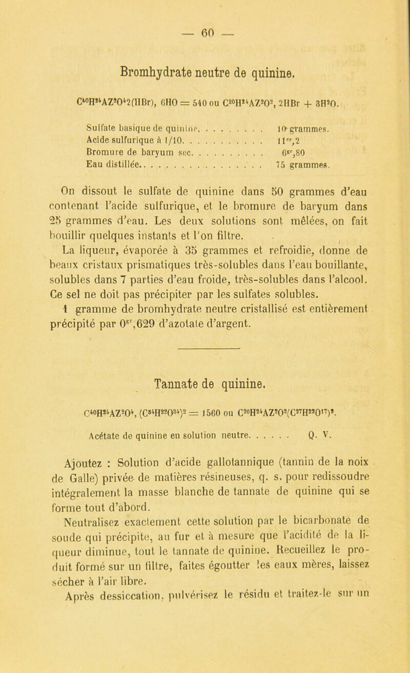 Bromhydrate neutre de quinine. C‘«H«AZ*0‘2(llBr), CHO = 640 ou CS<)H«AZ»0^ 2HBr + 3H’0. Sulfate basique de quinine 10'grammes. Acide sulfurique .'t 1/10 11,2 Bromure de baryum soc G*'',80 Eau distille'e 75 grammes. On dissout le sulfate de quinine dans 50 grammes d’eau contenant l’acide sulfurique, et le bromure de baryum dans 55 grammes d’eau. Les deux solutions sont mêlées, on fait bouillir quelques instants et l'on filtre. La liqueur, évaporée à 35 grammes et refroidie, donne de beaux cristaux prismatiques très-solubles dans l’eau bouillante, solubles dans 7 parties d’eau froide, très-solubles dans l’alcool. Ce sel ne doit pas précipiter par les sulfates solubles. \ gramme de bromhydrate neutre cristallisé est entièrement précipité par 0®’,629 d’azotaie d’argent. Tannate de quinine. C*«H«AZW, (C»‘H«08*)2 )560 ou CsoHsUZ’O'fC^HMO”)*. Acétate de quinine en solution neutre Q. V. Ajoutez : Solution d’acide gallotannique (tannin de la noix de Galle) privée^ de matières résineuses, q. s. pour redissoudre intégralement la masse blanche de tannate de quinine qui se forme tout d’abord. Neutralisez exactement cette solution par le bicarbonate de soude qui précipite, au fur et à mesure que l’acidité de la li- queur diminue, tout le tannate de quinine. Recueillez le pro- duit formé sur un libre, faites égoutter les eaux mères, laissez sécher à l’air libre. Après dessiccation, pulvérisez le résidu et traitez-le sur un