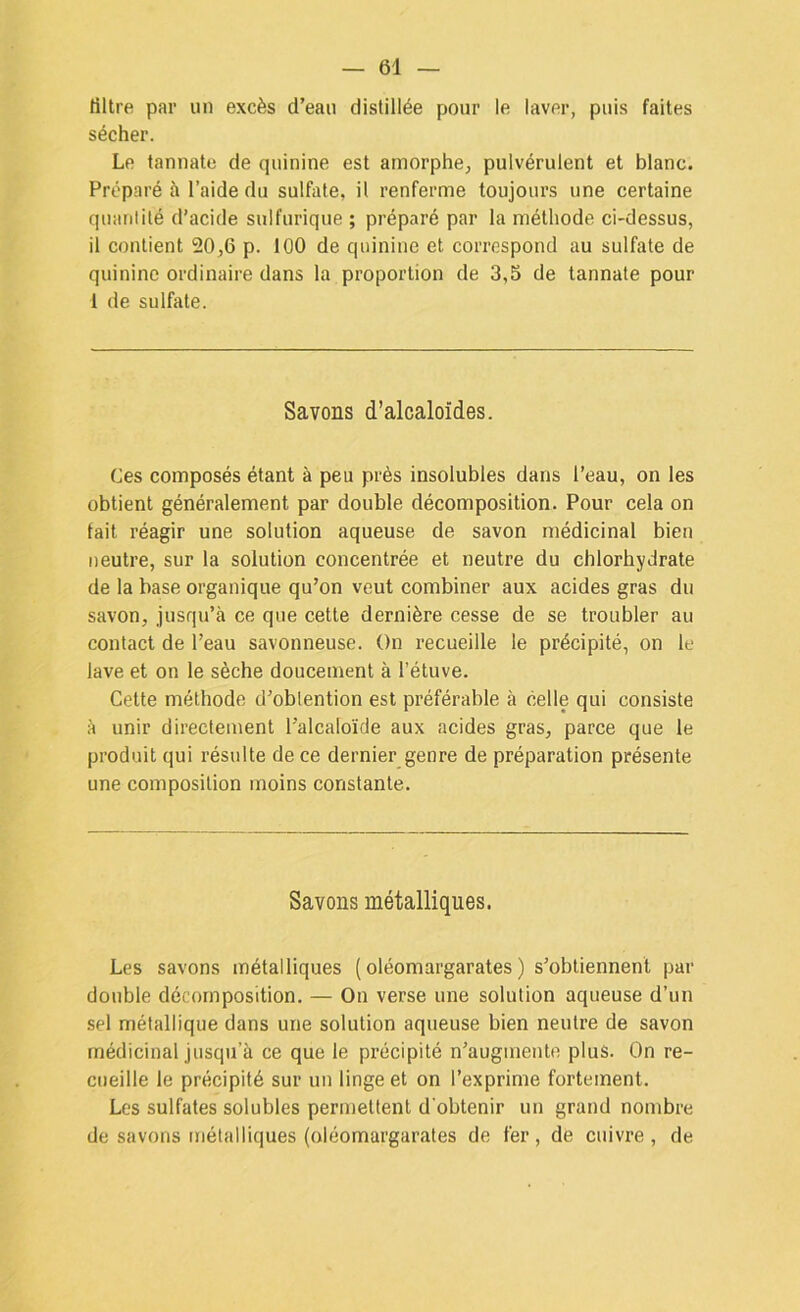 filtre par un excès d’eau distillée pour le laver, puis faites sécher. Le tannate de quinine est amorphe, pulvérulent et blanc. Préparé à l’aide du sulfate, il renferme toujours une certaine quantité d’acide sulfurique ; préparé par la méthode ci-dessus, il contient 20,6 p. 100 de quinine et correspond au sulfate de quinine ordinaire dans la proportion de 3,5 de tannate pour 1 de sulfate. Savons d’alcaloïdes. Ces composés étant à peu près insolubles dans l’eau, on les obtient généralement par double décomposition. Pour cela on fait réagir une solution aqueuse de savon médicinal bien neutre, sur la solution concentrée et neutre du chlorhydrate de la base organique qu’on veut combiner aux acides gras du savon, jusqu’à ce que cette dernière cesse de se troubler au contact de l’eau savonneuse. On recueille le précipité, on le lave et on le sèche doucement à l’étuve. Cette méthode d’oblention est préférable à celle qui consiste à unir directement l’alcaloïde aux acides gras, parce que le produit qui résulte de ce dernier genre de préparation présente une composition moins constante. Savons métalliques. Les savons métalliques ( oléomargarates ) s’obtiennent par double décomposition. — On verse une solution aqueuse d’un sel métallique dans une solution aqueuse bien neutre de savon médicinal jusqu’à ce que le précipité n’augmente plus. On re- cueille le précipité sur un linge et on l’exprime fortement. Les sulfates solubles permettent d'obtenir un grand nombre de savons métalliques (oléomargarates de fer, de cuivre, de