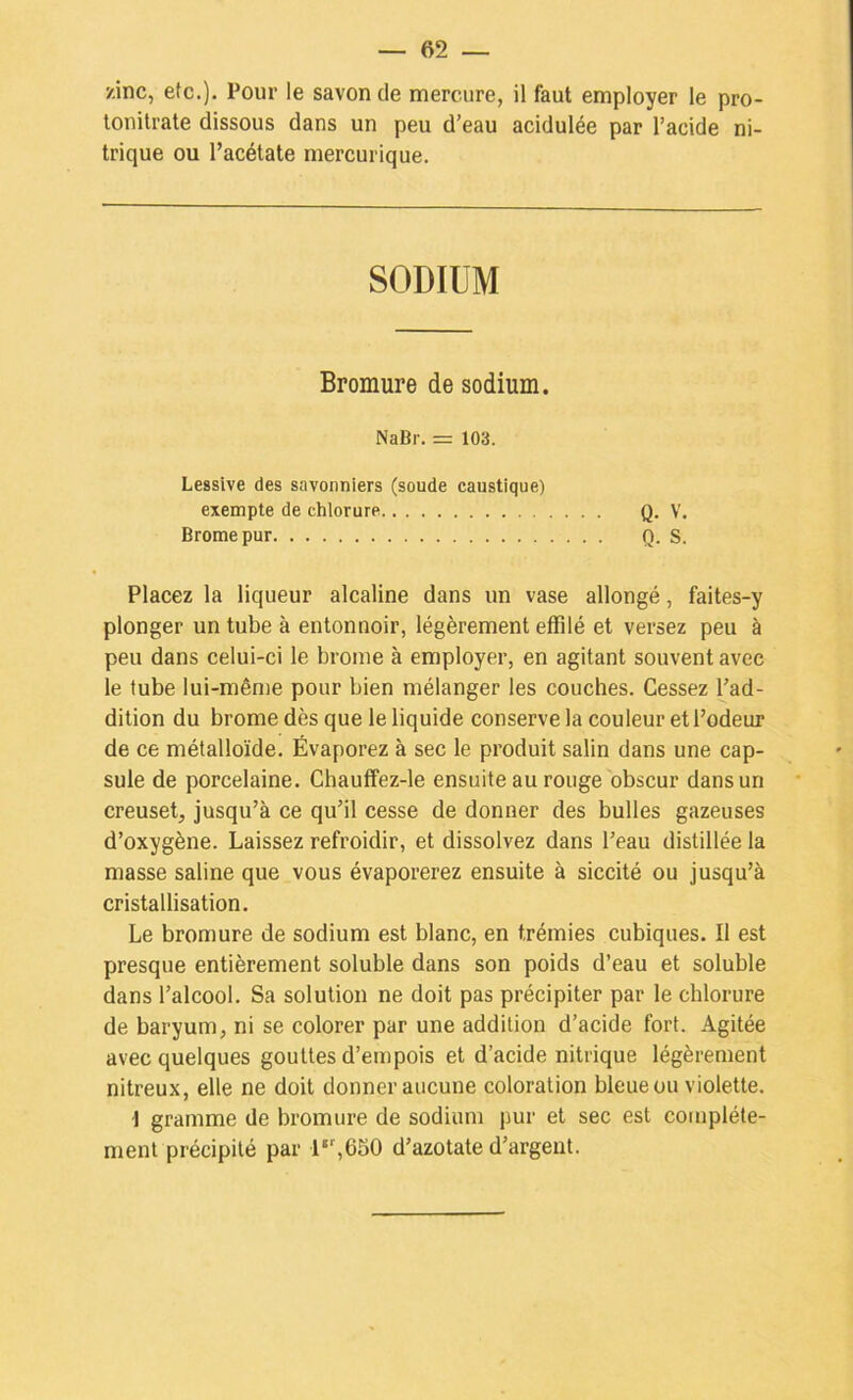 zinc, etc.). Pour le savon de mercure, il faut employer le pro- lonilrate dissous dans un peu d’eau acidulée par l’acide ni- trique ou l’acétate mercurique. SODIUM Bromure de sodium. NaBr. = 103. Lessive des savonniers (soude caustique) exempte de chlorure Q. V. Brome pur Q. S. Placez la liqueur alcaline dans un vase allongé, faites-y plonger un tube à entonnoir, légèrement effilé et versez peu à peu dans celui-ci le brome à employer, en agitant souvent avec le tube lui-même pour bien mélanger les couches. Cessez l’ad- dition du brome dès que le liquide conserve la couleur et l’odeur de ce métalloïde. Évaporez à sec le produit salin dans une cap- sule de porcelaine. Chauffez-le ensuite au rouge obscur dans un creuset, jusqu’à ce qu’il cesse de donner des bulles gazeuses d’oxygène. Laissez refroidir, et dissolvez dans l’eau distillée la masse saline que vous évaporerez ensuite à siccité ou jusqu’à cristallisation. Le bromure de sodium est blanc, en trémies cubiques. Il est presque entièrement soluble dans son poids d’eau et soluble dans l’alcool. Sa solution ne doit pas précipiter par le chlorure de baryum, ni se colorer par une addition d’acide fort. Agitée avec quelques gouttes d’empois et d’acide nitrique légèrement nitreux, elle ne doit donner aucune coloration bleue ou violette. I gramme de bromure de sodium pur et sec est complète- ment précipité par 1*’,650 d’azotate d’argent.