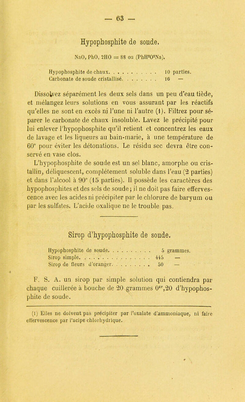 Hypophosphite de soude. NaO, PhO, 2HO = 88 ou (PhH*0*Na). Hypophosphite de chaux 10 parties. Carbonate de soude cristallisé 16 — Dissolvez séparément les deux sels dans un peu d’eau tiède, et mélangez leurs solutions en vous assurant par les réactifs qu’elles ne sont en excès ni l’une ni l’autre (1). Filtrez pour sé- parer le carbonate de chaux insoluble. Lavez le précipité pour lui enlever l’hypophosphite qu’il retient et concentrez les eaux de lavage et les liqueurs au bain-marie, à une température de 60° pour éviter les détonations. Le résidu sec devra être con- servé en vase clos. L’hypophosphite de soude est un sel blanc, amorphe ou cris- tallin, déliquescent, complètement soluble dans l’eau (2 parties) et dans l’alcool à 90° (15 parties). Il possède les caractères des hypophosphites et des sels de soude; il ne doit pas faire efferves- cence avec les acides ni précipiter par le chlorure de baryum ou par les sulfates. L’acide oxalique ne le trouble pas. Sirop d’hypophosphite de soude. Hypophosphite de soude 5 grammes. Sirop simple 445 — Sirop de fleurs d’oranger 50 — F. S. A. un sirop par simple solution qui contiendra par chaque cuillerée à bouche de 20 grammes 0,20 d’hypophos- phite de soude. (1) Elles ne doivent pas précipiter par l’oxalate d’ammoniaque, ni faire ellervescence par l’acipe chlorhydrique.