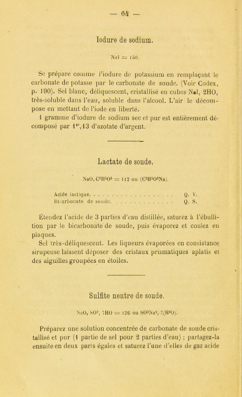 lodure de sodium. Nal =; l5i). Se prépare comme Tiodure de potassium en remplaçant le carbonate de potasse par le carbonate de soude. (Voir Codex, p. 190). Sel blanc, déliquescent, cristallisé en cubes Nël, 2HO, très-soluble dans l’eau, soluble dans l’alcool. L’air le décom- pose en mettant de l’iode en liberté. t gramme d’iodure de sodium sec et pur est entièrement dé- composé par 1*',13 d’azotate d’argent. Lactate de soude. NaU,C>Hîi05 = 112 ou (CmWNa). Acide lactique Q. V. Uh-arbonate de soude Q. S. Étendez l’acide de 3 parties d’eau distillée, saturez à l’ébulli- tion par le bicarbonate de soude, puis évaporez et coulez en plaques. Sel très-déliquescent. Les liqueurs évaporées en consistance sirupeuse laissent déposer des cristaux prismatiques aplatis et des aiguilles groupées en étoiles. Sulfite neutre de soude. NaO, 8Ü“, ÎHÜ = )2e ou SO^iNa», 7(H*Ü). Préparez une solution concentrée de carbonate de soude cris- tallisé et pur [i partie de sel pour 2 parties d’eau) ; partagez-la ensuite en deux paris égales et saturez l’une d’elles de gaz acide
