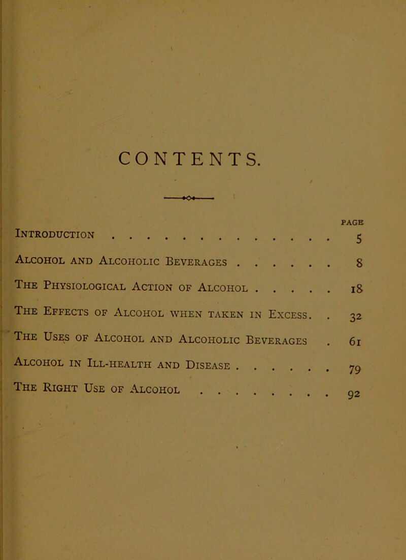 CONTENTS. Introduction Alcohol and Alcoholic Beverages The Physiological Action of Alcohol The Effects of Alcohol when taken in Excess. . The Uses of Alcohol and Alcoholic Beverages Alcohol in Ill-health and Disease The Right Use of Alcohol .... PAGE 5 8 18 32 61 79 92