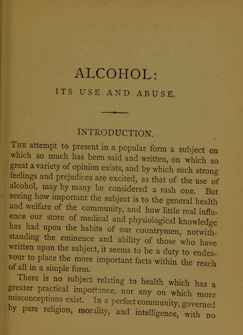 ALCOHOL: ITS USE AND ABUSE. INTRODUCTION. The attempt to present in a popular form a subject on which so much has been said and written, on which so great a variety of opinion exists, and by which such strong feelings and prejudices are excited, as that of the use of alcohol, may by many be considered a rash one But seeing how important the subject is to the general health and welfare of the community, and how little real influ- ence our store of medical and physiological knowledge has had upon the habits of our countrymen, notwith- standing the eminence and ability of those who have written upon the subject, it seems to be a duty to endea- vour to place the more important facts within the reach of all in a simple form. There is no subject relating to health which has a greater practical importance, nor any on' which more misconceptions exist. In a perfect community, governed by pure religion, morality, and intelligence, with no
