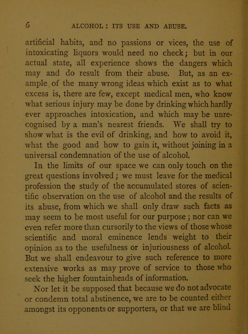 artificial habits, and no passions or vices, the use of intoxicating liquors would need no check; but in our actual state, all experience shows the dangers which may and do result from their abuse. But, as an ex- ample of the many wrong ideas which exist as to what excess is, there are few, except medical men, who know what serious injury may be done by drinking which hardly ever approaches intoxication, and which may be unre- cognised by a man’s nearest friends. We shall try to show what is the evil of drinking, and how to avoid it, what the good and how to gain it, without joining in a universal condemnation of the use of alcohol. In the limits of our space we can only touch on the great questions involved; we must leave for the medical profession the study of the accumulated stores of scien- tific observation on the use of alcohol and the results of its abuse, from which we shall only draw such facts as may seem to be most useful for our purpose; nor can we even refer more than cursorily to the views of those whose scientific and moral eminence lends weight to their opinion as to the usefulness or injuriousness of alcohol. But we shall endeavour to give such reference to more extensive works as may prove of service to those who seek the higher fountainheads of information. Nor let it be supposed that because we do not advocate or condemn total abstinence, we are to be counted either amongst its opponents or supporters, or that we are blind