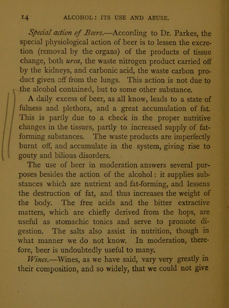 Special action of Beers.—According to Dr. Parkes, the special physiological action of beer is to lessen the excre- tion (removal by the organs) of the products of tissue change, both urea, the waste nitrogen product carried off by the kidneys, and carbonic acid, the waste carbon pro- duct given off from the lungs. This action is not due to the alcohol contained, but to some other substance. A daily excess of beer, as all know, leads to a state of I fulness and plethora, and a great accumulation of fat. This is partly due to a check in the proper nutritive changes in the tissues, partly to increased supply of fat- forming substances. The waste products are imperfectly burnt off, and accumulate in the system, giving rise to gouty and bilious disorders. The use of beer in moderation answers several pur- poses besides the action of the alcohol: it supplies sub- stances which are nutrient and fat-forming, and lessens the destruction of fat, and thus increases the weight of the body. The free acids and the bitter extractive matters, which are chiefly derived from the hops, are useful as stomachic tonics and serve to promote di- gestion. The salts also assist in nutrition, though in what manner we do not know. In moderation, there- fore, beer is undoubtedly useful to many. Wines.—Wines, as we have said, vary very greatly in their composition, and so widely, that we could not give