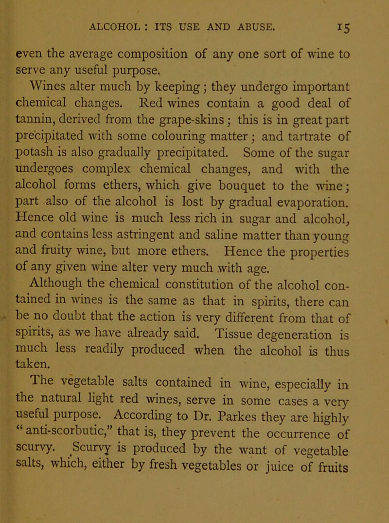 even the average composition of any one sort of wine to serve any useful purpose. Wines alter much by keeping; they undergo important chemical changes. Red wines contain a good deal of tannin, derived from the grape-skins; this is in great part precipitated with some colouring matter ; and tartrate of potash is also gradually precipitated. Some of the sugar undergoes complex chemical changes, and with the alcohol forms ethers, which give bouquet to the wine; part also of the alcohol is lost by gradual evaporation. Hence old wine is much less rich in sugar and alcohol, and contains less astringent and saline matter than young and fruity wine, but more ethers. Hence the properties of any given wine alter very much with age. Although the chemical constitution of the alcohol con- tained in wines is the same as that in spirits, there can be no doubt that the action is very different from that of spirits, as we have already said. Tissue degeneration is much less readily produced when the alcohol is thus taken. The vegetable salts contained in wine, especially in the natural light red wines, serve in some cases a very useful purpose. According to Dr. Parkes they are highly anti-scorbutic,” that is, they prevent the occurrence of scurvy. ^Scurvy is produced by the want of vegetable salts, which, either by fresh vegetables or juice of fruits