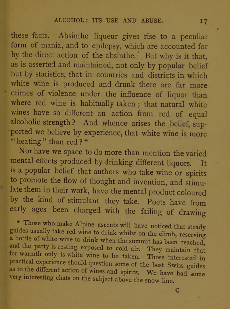 these facts. Absinthe liqueur gives rise to a peculiar form of mania, and to epilepsy, which are accounted for by the direct action of the absinthe. But why is it that, as is asserted and maintained, not only by popular belief but by statistics, that in countries and districts in which white wine is produced and drunk there are far more crimes of violence under the influence of liquor than where red wine is habitually taken; that natural white wines have so different an action from red of equal alcoholic strength ? And whence arises the belief, sup- ported we believe by experience, that white wine is more “ heating ” than red ? * Nor have we space to do more than mention the varied mental effects produced by drinking different liquors. It is a popular belief that authors who take wine or spirits to promote the flow of thought and invention, and stimu- late them in their work, have the mental product coloured by the kind of stimulant they take. Poets have from early ages been charged with the failing of drawing * Those who make Alpine ascents will have noticed that steady guides usually take red wine to drink whilst on the climb, reserving a bottle of white wine to drink when the summit has been reached° and the party is resting exposed to cold air. They maintain that for warmth only is white wine to be taken. Those interested in practical experience should question some of the best Swiss guides as to the different action of wines and spirits. We have had some very interesting chats on the subject above the snow line. C