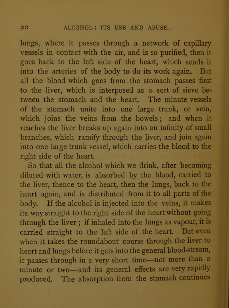 lungs, where it passes through a network of capillary vessels in contact with the air, and is so purified, then it goes back to the left side of the heart, which sends it into the arteries of the body to do its work again. But all the blood which goes from the stomach passes first to the liver, which is interposed as a sort of sieve be- tween the stomach and the heart. The minute vessels of the stomach unite into one large trunk, or vein, which joins the veins from the bowels; and when it reaches the liver breaks up again into an infinity of small branches, which ramify through the liver, and join again into one large trunk vessel, which carries the blood to the right side of the heart. So that all the alcohol which we drink, after becoming diluted with water, is absorbed by the blood, carried to the liver, thence to the heart, then the lungs, back to the heart again, and is distributed from it to all parts of the body. If the alcohol is injected into the veins, it makes its way straight to the right side of the heart without going through the liver ; if inhaled into the lungs as vapour, it is carried straight to the left side of the heart. But even when it takes the roundabout course through the liver to heart and lungs before it gets into the general blood-stream, it passes through in a very short time—not more than a minute or two—and its general effects are very rapidly produced. The absorption from the stomach continues