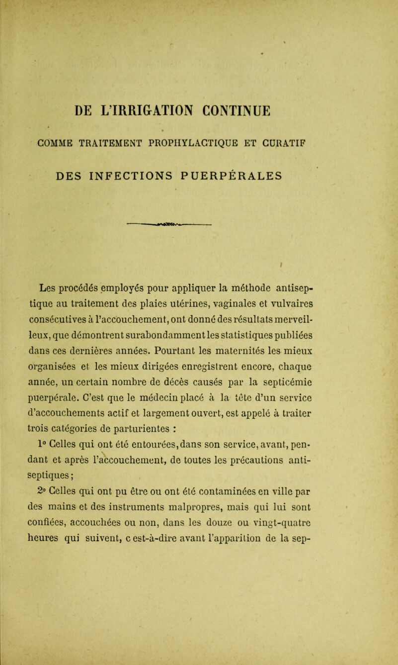 DE L’IRRIGATION CONTINUE COMME TRAITEMENT PROPHYLACTIQUE ET CURATIF DES INFECTIONS PUERPÉRALES 43«<v^ I Les procédés employés pour appliquer la méthode antisep- tique au traitement des plaies utérines, vaginales et vulvaires consécutives à l’accouchement, ont donné des résultats merveil- leux, que démontrent surabondamment les statistiques publiées dans ces dernières années. Pourtant les maternités les mieux organisées et les mieux dirigées enregistrent encore, chaque année, un certain nombre de décès causés par la septicémie puerpérale. C’est que le médecin placé à la tête d’un service d’accouchements actif et largement ouvert, est appelé à traiter trois catégories de parturientes : 1° Celles qui ont été entourées,dans son service, avant, pen- dant et après l’accouchement, de toutes les précautions anti- septiques ; 2° Celles qui ont pu être ou ont été contaminées en ville par des mains et des instruments malpropres, mais qui lui sont confiées, accouchées ou non, dans les douze ou vingt-quatre heures qui suivent, c est-à-dire avant l’apparition de la sep-