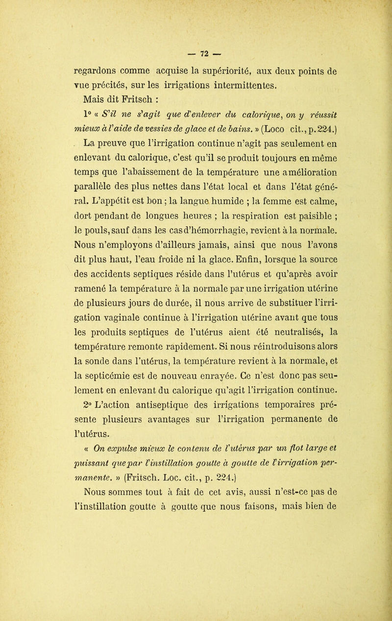 regardons comme acquise la supériorité, aux deux points de vue précités, sur les irrigations intermittentes. Mais dit Fritsch : 1° « S'il ne s'agit que d'enlever du calorique, on y réussit mieux à Vaide de vessies de glace et de bains. » (Loco cit., p. 224.) La preuve que l’irrigation continue n’agit pas seulement en enlevant du calorique, c’est qu’il se produit toujours en même temps que l’abaissement de la température une amélioration parallèle des plus nettes dans l’état local et dans l’état géné- ral. L’appétit est bon ; la langue humide ; la femme est calme, dort pendant de longues heures ; la respiration est paisible ; le pouls, sauf dans les cas d’hémorrhagie, revient à la normale. Nous n’employons d’ailleurs jamais, ainsi que nous l’avons dit plus haut, l’eau froide ni la glace. Enfin, lorsque la source des accidents septiques réside dans l’utérus et qu’après avoir ramené la température à la normale par une irrigation utérine de plusieurs jours de durée, il nous arrive de substituer l’irri- gation vaginale continue à l’irrigation utérine avant que tous les produits septiques de l’utérus aient été neutralisés, la température remonte rapidement. Si nous réintroduisons alors la sonde dans l’utérus, la température revient à la normale, et la septicémie est de nouveau enrayée. Ce n’est donc pas seu- lement en enlevant du calorique qu’agit l’irrigation continue. 2° L’action antiseptique des irrigations temporaires pré- sente plusieurs avantages sur l’irrigation permanente de l’utérus. « On expulse mieux le contenu de Vutérus par un flot large et puissant que par V instillation goutte à goutte de T irrigation per- manente. » (Fritsch. Loc. cit., p. 224.) Nous sommes tout à fait de cet avis, aussi n’est-ce pas de l’instillation goutte à goutte que nous faisons, mais bien de