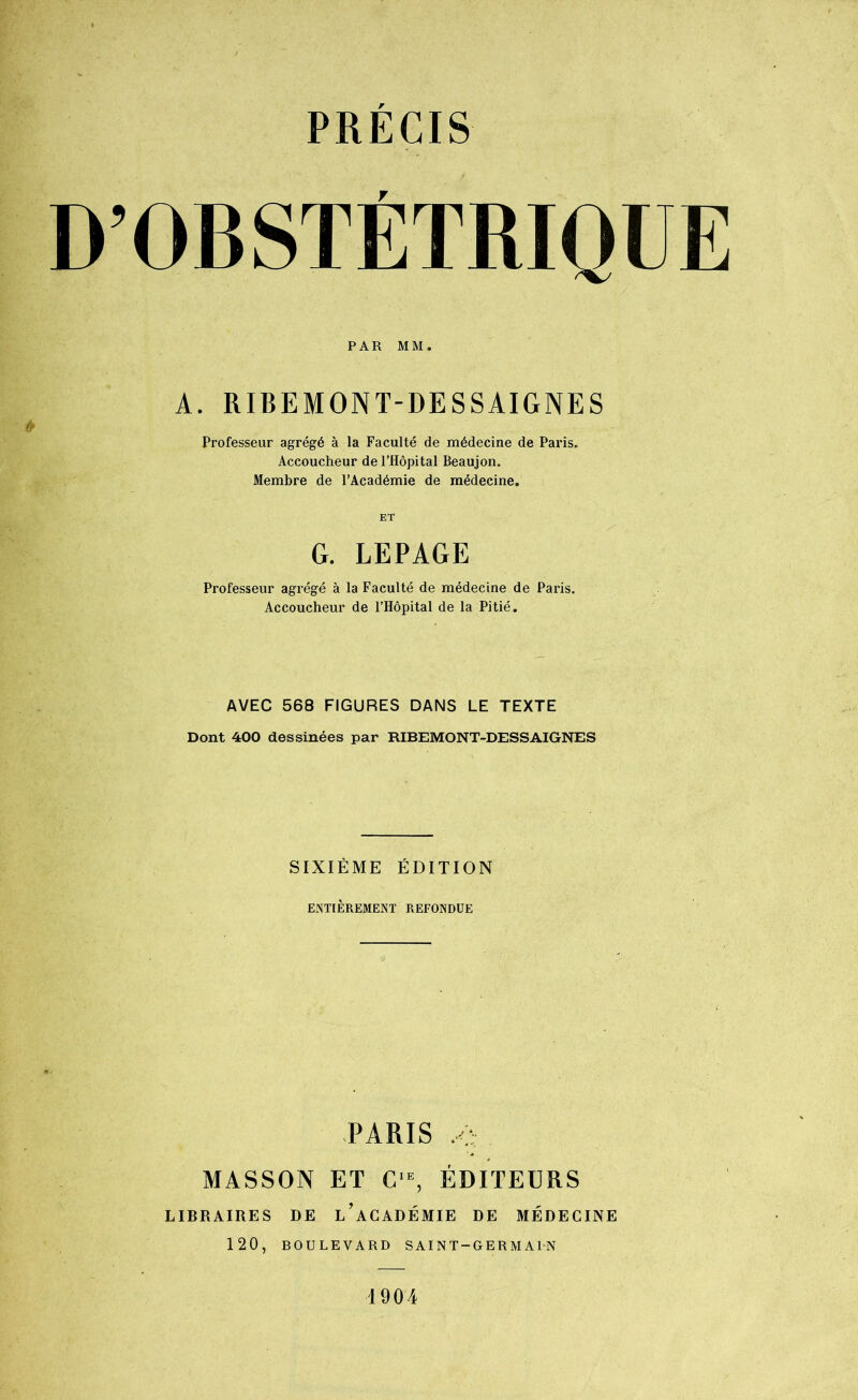 D’OBSTÉTRIQUE PAR MM. & A. RIBEMONT-DESSAIGNES Professeur agrégé à la Faculté de médecine de Paris. Accoucheur de l’Hôpital Beaujon. Membre de l’Académie de médecine. ET G. LEPAGE Professeur agrégé à la Faculté de médecine de Paris. Accoucheur de l’Hôpital de la Pitié. AVEC 568 FIGURES DANS LE TEXTE Dont 400 dessinées par RIBEMONT-DESSAIGNES SIXIÈME ÉDITION ENTIÈREMENT REFONDUE PARIS ,c MASSON ET CIE, ÉDITEURS LIBRAIRES DE l’aCADÉMIE DE MÉDECINE 120, BOULEVARD SAINT-GERMAIN 1904