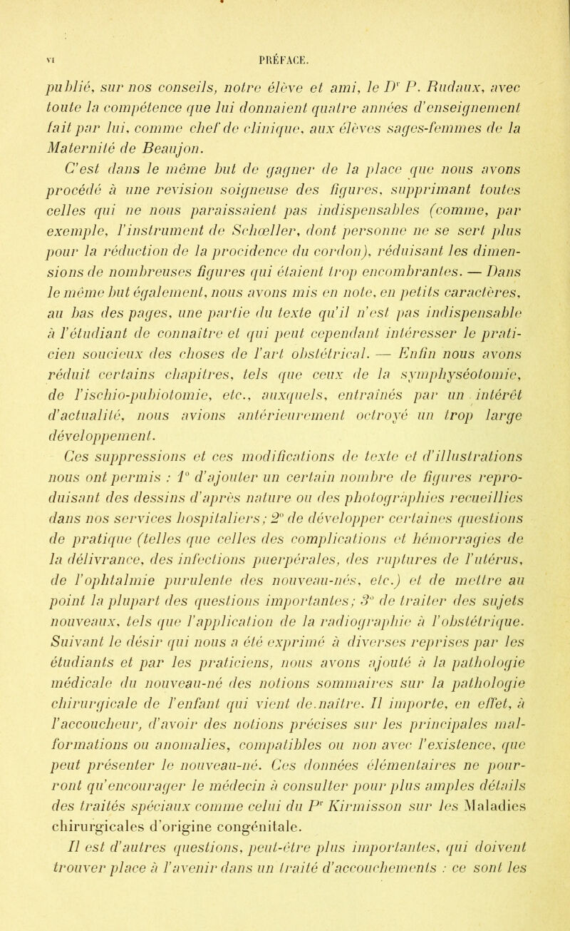 publié, sur nos conseils, notre élève et ami, le Dv P. Rudaux, avec 7ou£e 7a compétence que lui donnaient quatre années d’enseignement fait par lui, comme chef de clinique, aux élèves sages-femmes de la Maternité de B eauj on. C’est dans le même but de gagner de la place que nous avons procédé à une révision soigneuse des figures, supprimant toutes celles qui ne nous paraissaient pas indispensables (comme, par exemple, Y instrument de Schœller, dont personne ne se sert plus pour la réduction de la procidence du cordon), réduisant les dimen- sions de nombreuses figures qui étaient trop encombrantes. — Dans le même but également, nous avons mis en note, en petits caractères, au bas des pages, une partie du texte qu’il n’est pas indispensable à Y étudiant de connaître et qui peut cependant intéresser le prati- cien soucieux des choses de l’art obstétrical. — Enfin nous avons réduit certains chapitres, tels que ceux de la symphyséotomie, de Yischio-pubiotomie, etc., auxquels, entraînés par un intérêt d’actualité, nous avions antérieurement octroyé un trop large développement. Ces suppressions et ces modifications de texte et d’illustrations nous ont permis : i° d’ajouter un certain nombre de figures repro- duisant des dessins d’après nature ou des photographies recueillies dans nos services hospitaliers ; 20 de développer certaines questions de pratique (telles que celles des complications et hémorragies de la délivrance, des infections puerpérales, des ruptures de l’utérus, de Y ophtalmie purulente des nouveau-nés, etc.) et de mettre au point la plupart des questions importantes ; 30 de traiter des sujets nouveaux, tels que Y application de la radiographie à Y obstétrique. Suivant le désir qui nous a été exprimé à diverses reprises par les étudiants et par les praticiens, nous avons ajouté à la pathologie médicale du nouveau-né des notions sommaires sur la pathologie chirurgicale de l’enfant qui vient de.naître. Il importe, en effet, à l’accoucheur, d’avoir des notions précises sur les principales mal- formations ou anomalies, compatibles ou non avec Y existence, que peut présenter le nouveau-né. Ces données élémentaires ne pour- ront qu’encourager le médecin à consulter pour plus amples détails des traités spéciaux comme celui du P1' Kirmisson sur les Maladies chirurgicales d’origine congénitale. Il est d’autres questions, peut-être plus importantes, qui doivent trouver place à Y avenir dans un traité d’accouchements : ce sont les