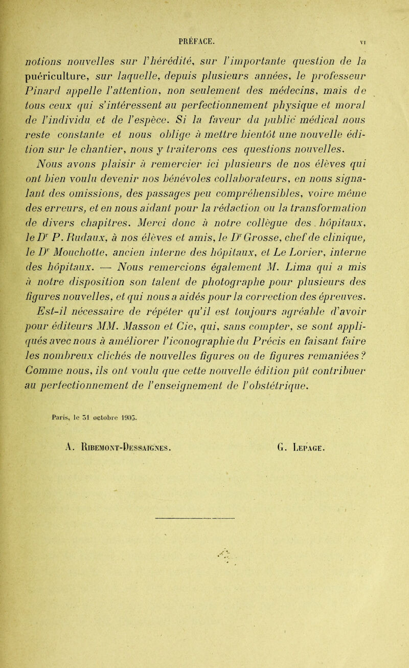 VI notions nouvelles sur F hérédité, sur F importante question de la puériculture, sur laquelle, depuis plusieurs années, le professeur Pinard appelle F attention, non seulement des médecins, mais de tous ceux qui s'intéressent au perfectionnement physique et moral de l'individu et de l'espèce. Si la faveur du public médical nous reste constante et nous oblige a mettre bientôt une nouvelle édi- tion sur le chantier, nous y traiterons ces questions nouvelles. Nous avons plaisir à remercier ici plusieurs de nos élèves qui ont bien voulu devenir nos bénévoles collaborateurs, en nous signa- lant des omissions, des passages peu compréhensibles, voire même des erreurs, et en nous aidant pour la rédaction ou la transformation de divers chapitres. Merci donc a notre collègue des , hôpitaux, le Dr P. Rudaiix, à nos élèves et amis, le Dv Grosse, chef de clinique, le Dr Moucbotte, ancien interne des hôpitaux, et Le Lorier, interne des hôpitaux. — Nous remercions également M. Lima qui a mis a notre disposition son talent de photographe pour plusieurs des figures nouvelles, et qui nous a aidés pour la correction des épreuves. Est-il nécessaire de répéter qu'il est toujours agréable d'avoir pour éditeurs MM. Masson et Cie, qui, sans compter, se sont appli- qués avec nous à améliorer l'iconographie du Précis en faisant faire les nombreux clichés de nouvelles figures ou de figures remaniées ? Comme nous, ils ont voulu que cette nouvelle édition pût contribuer au perfectionnement de F enseignement de F obstétrique. Paris, le 51 octobre 1905. A. Ribemoat-Dessaignes. G. Lepage.