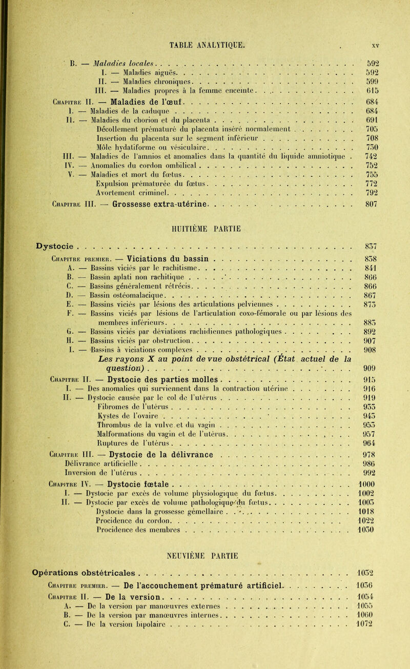 B. — Maladies locales. . . . 592 I. — Maladies aiguës. . . 592 II. — Maladies chroniques 599 III. — Maladies propres à la femme enceinte. . 615 Chapitre II. — Maladies de l’œuf 684 I. — Maladies de la caduque 684 II. — Maladies du chorion et du placenta . 691 Décollement prématuré du placenta inséré normalement 705 Insertion du placenta sur le segment inférieur 708 Môle hydatiforme ou vésiculaire 730 III. — Maladies de l’amnios et anomalies dans la quantité du liquide amniotique . 742 IV. — Anomalies du cordon ombilical 752 V. — Maladies et mort du fœtus 755 Expulsion prématurée du fœtus 772 Avortement criminel 792 Chapitre III. — Grossesse extra-utérine 807 HUITIÈME PARTIE Dystocie 837 Chapitre premier. — Viciations du bassin 858 A. — Bassins viciés par le rachitisme 841 B. — Bassin aplati non rachitique 866 C. — Bassins généralement rétrécis 866 D. — Bassin ostéomalacique 867 E. — Bassins viciés par lésions des articulations pelviennes 873 F. — Bassins viciés par lésions de l’articulation coxo-fémorale ou par lésions des membres inférieurs 885 G. — Bassins viciés par déviations rachidiennes pathologiques 892 H. — Bassins viciés par obstruction 907 I. — Bassins à viciations complexes ^ 908 Les rayons X au point de vue obstétrical (État actuel de la question) *. . . . 909 Chapitre II. — Dystocie des parties molles 915 I. — Des anomalies qui surviennent dans la contraction utérine 916 II. — Dystocie causée par le col de l’utérus 919 Fibromes de l’utérus 935 Kystes de l’ovaire ' 945 Thrombus de la vulve, et du vagin . 953 Malformations du vagin et de F utérus , . . . 957 Poiptures de l’utérus 964 Chapitre III. — Dystocie de la délivrance 978 Délivrance artificielle 986 Inversion de l’utérus 992 Chapitre IV. — Dystocie fœtale 1000 I. — Dystocie par excès de volume physiologique du fœtus 1002 II. — Dystocie par excès de volume pathologique*’du fœtus 1003 Dystocie dans la grossesse gémellaire . . * 1018 Procidence du cordon 1022 Procidence des membres 1030 NEUVIÈME PARTIE Opérations obstétricales 1032 Chapitre premier. — De l’accouchement prématuré artificiel 1036 Chapitre II. — De la version 1054 A. — De la version par manœuvres externes 1055 B. — De la version par manœuvres internes 1060 C. — De la version bipolaire 1072