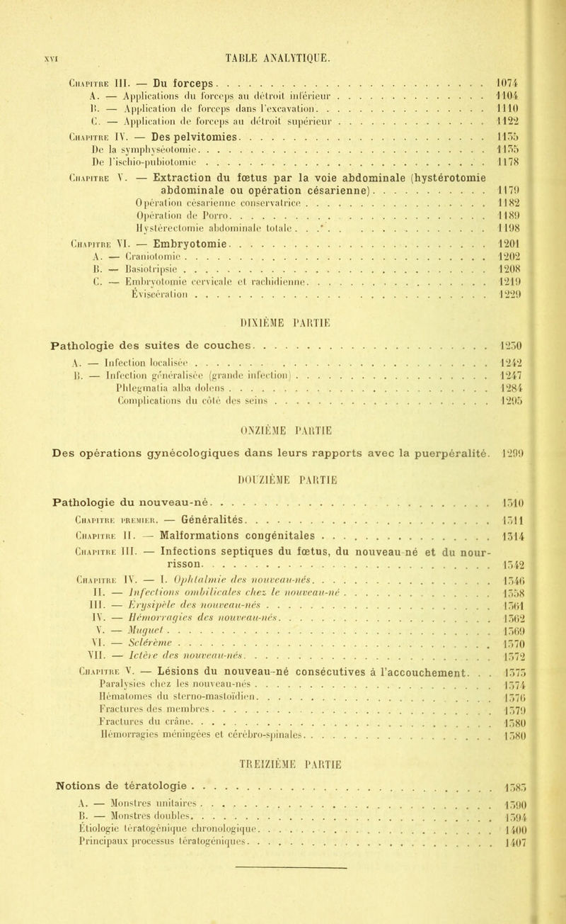 Chapitre III. — Du forceps 1074 A. — Applications du forceps au détroit intérieur 1104 B. — Application de forceps dans l’excavation 1110 C. — Application de forceps au détroit supérieur 1122 Chapitre IY. — Des pelvitomies 1155 De la symphyséotomie 1155 De l’ischio-pubiotomie . 1178 Chapitre Y. — Extraction du fœtus par la voie abdominale (hystérotomie abdominale ou opération césarienne) 1170 Opération césarienne conservatrice 1182 Opération de Porro 1180 Hystérectomie abdominale totale . . .* 1108 Chapitre YI. — Embryotomie 1201 A. — Craniotomie 1202 B. — Basiotripsie 1208 C. — Embryotomie cervicale et rachidienne 1210 Éviscération 1220 DIXIÈME PABTIE Pathologie des suites de couches 1250 A. — Infection localisée 1242 B. — Infection généralisée (grande infection) 1247 Phlegmalia alba dolens 1284 Complications du côté des seins 1205 ONZIÈME PABTIE Des opérations gynécologiques dans leurs rapports avec la puerpéralité. 1290 DOUZIÈME PABTIE Pathologie du nouveau-né 1510 Chapitre premier. — Généralités 1511 Chapitre II. — Malformations congénitales 1514 Chapitre III. — Infections septiques du fœtus, du nouveau né et du nour- risson 1542 Chapitre IY. — I. Ophtalmie des nouveau-nés 1546 II. — Infections ombilicales chez le nouveau-né 1558 III. — Érysipèle des nouveau-nés ATfàl IY. — Hémorragies des nouveau-nés 1562 Y. — Muguet 1560 YI. — Sclérème 1570 YII. — Ictère des nouveau-nés 1572 Chapitre y. — Lésions du nouveau-né consécutives à l’accouchement. . . 1575 Paralysies chez les nouveau-nés 1574 Hématomes du sterno-mastoïdien .... 1576 Fractures des membres 1570 Fractures du crâne 1580 Hémorragies méningées et cérébro-spinales 1580 TREIZIÈME PARTIE Notions de tératologie 1585 A. — Monstres unitaires 1590 B. — Monstres doubles 1594 Étiologie tératogénique chronologique 1100 Principaux processus tératogéniques 1407