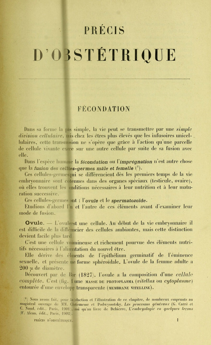 PRECIS D OBSTÉTRIQUE CONDATION Dans sa forme la pis simple, la vie peut se transmettre par une simple division cellulaire, nis chez les ctres plus élevés que les infusoires unicel- lulaires, cette transmsion ne s’opère que grâce à l’action qu’une parcelle de cellule vivante excee sur une autre cellule par suite de sa fusion avec elle. Dans l’espèce lnunaie la fécondation ou 1imprégnation n’est autre chose que la fusion des cellies-germes mâle et femelle (*). Ces cellules-gei mes jui se différencient dès les premiers temps de la vie embryonnaire sont cotenues dans des organes spéciaux (testicule, ovaire), où elles trouvent les onditions nécessaires à leur nutrition et à leur matu- ration successive. Ces cellules-germes >nt : Y ovule et le spermatozoïde. Etudions d’abord Yli et l’autre de ces éléments avant d’examiner leur mode de fusion. Ovule. — L'ovuleest une cellule. Au début de la vie embryonnaire il est difficile de la difïémcier des cellules ambiantes, mais cette distinction devient facile plus tare! C’est une cellule voimineuse et richement pourvue des éléments nutri- tifs nécessaires à l’alimntation du nouvel être. Elle dérive des éloaents de l’épithélium germinatif de Féminence sexuelle, et présente le forme sphéroïdale. L’ovule de la femme adulte a 200 p. de diamètre. Découvert par de Bâr (1827), l’ovule a la composition d’une cellule complète. C’est (fig. 1 une masse de trotoplasma (vitellus ou cytoplasme) entourée d’une envelopp transparente (membrane vitelline). (') Nous avons l'ail, pour laédaelion cl l'illustration de cc chapitre, de nombreux emprunts au magistral ouvrage de MM. Clntemesse et Podwyssotsky, Lçs processus généraux (0. Carré et C. Naud, édit., Paris, 1901), insi qu’au livre de Debicrre, L'embryologie en quelques leçons (F. Alcan, édit., Paris, 1902).
