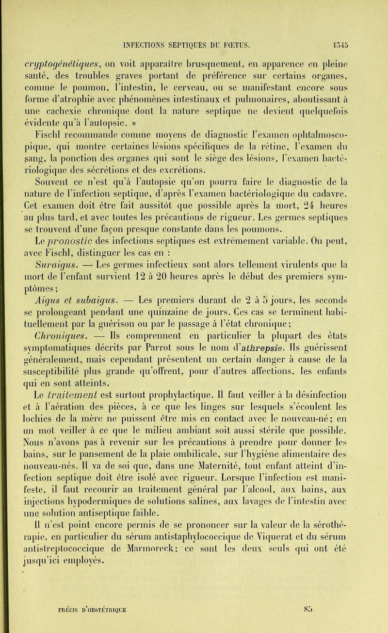 cryptogénétiques, on voit apparaîlre brusquement, en apparence en pleine santé, des troubles graves portant de préférence sur certains organes, comme le poumon, l’intestin, le cerveau, ou se manifestant encore sous forme d’atrophie avec phénomènes intestinaux et pulmonaires, aboutissant à une cachexie chronique dont la nature septique ne devient quelquefois évidente qu’à l’autopsie. » Fischl recommande comme moyens de diagnostic l’examen ophtalmosco- pique, qui montre certaines lésions spécifiques de la rétine, l’examen du sang, la ponction des organes qui sont le siège des lésions, l’examen bacté- riologique des sécrétions et des excrétions. Souvent ce n’est qu’à l’autopsie qu’on pourra faire le diagnostic de la nature de l’infection septique, d’après l’examen bactériologique du cadavre. Cet examen doit être fait aussitôt que possible après la mort, 24 heures au plus tard, et avec toutes les précautions de rigueur. Les germes septiques se trouvent d’une façon presque constante dans les poumons. Le pronostic des infections septiques est extrêmement variable. On peut, avec Fischl, distinguer les cas en : Suraigus. — Les germes infectieux sont alors tellement virulents que la mort de l’enfant survient 12 à 20 heures après le début des premiers sym- ptômes ; Aigus et subaigus. — Les premiers durant de 2 à 5 jours, les seconds se prolongeant pendant une quinzaine de jours. Ces cas se terminent habi- tuellement par la guérison ou par le passage à l’état chronique; Chroniques. — Ils comprennent en particulier la plupart des états symptomatiques décrits par Parrot sous le nom d’athrepsie. Ils guérissent généralement, mais cependant présentent un certain danger à cause de la susceptibilité plus grande qu’offrent, pour d’autres affections, les enfants qui en sont atteints. Le traitement est surtout prophylactique. Il faut veiller à la désinfection et à l’aération des pièces, à ce que les linges sur lesquels s’écoulent les lochies de la mère, ne puissent être mis en contact avec le nouveau-né ; en un mot veiller à ce que le milieu ambiant soit aussi stérile que possible. Nous n’avons pas à revenir sur les précautions à prendre pour donner les bains, sur le pansement de la plaie ombilicale, sur l’hygiène alimentaire des nouveau-nés. Il va de soi que, dans une Maternité, tout enfant atteint d’in- fection septique doit être isolé avec rigueur. Lorsque l’infection est mani- feste, il faut recourir au traitement général par l’alcool, aux bains, aux injections hypodermiques de solutions salines, aux lavages de l’intestin avec une solution antiseptique faible. Il n’est point encore permis de se prononcer sur la valeur de la sérothé- rapie, en particulier du sérum antistaphylococcique de Viquerat et du sérum antistreptococcique de Marmoreck; ce sont les deux seuls qui ont été jusqu’ici employés. PRÉCIS D’OBSTÉTRIQUE 85