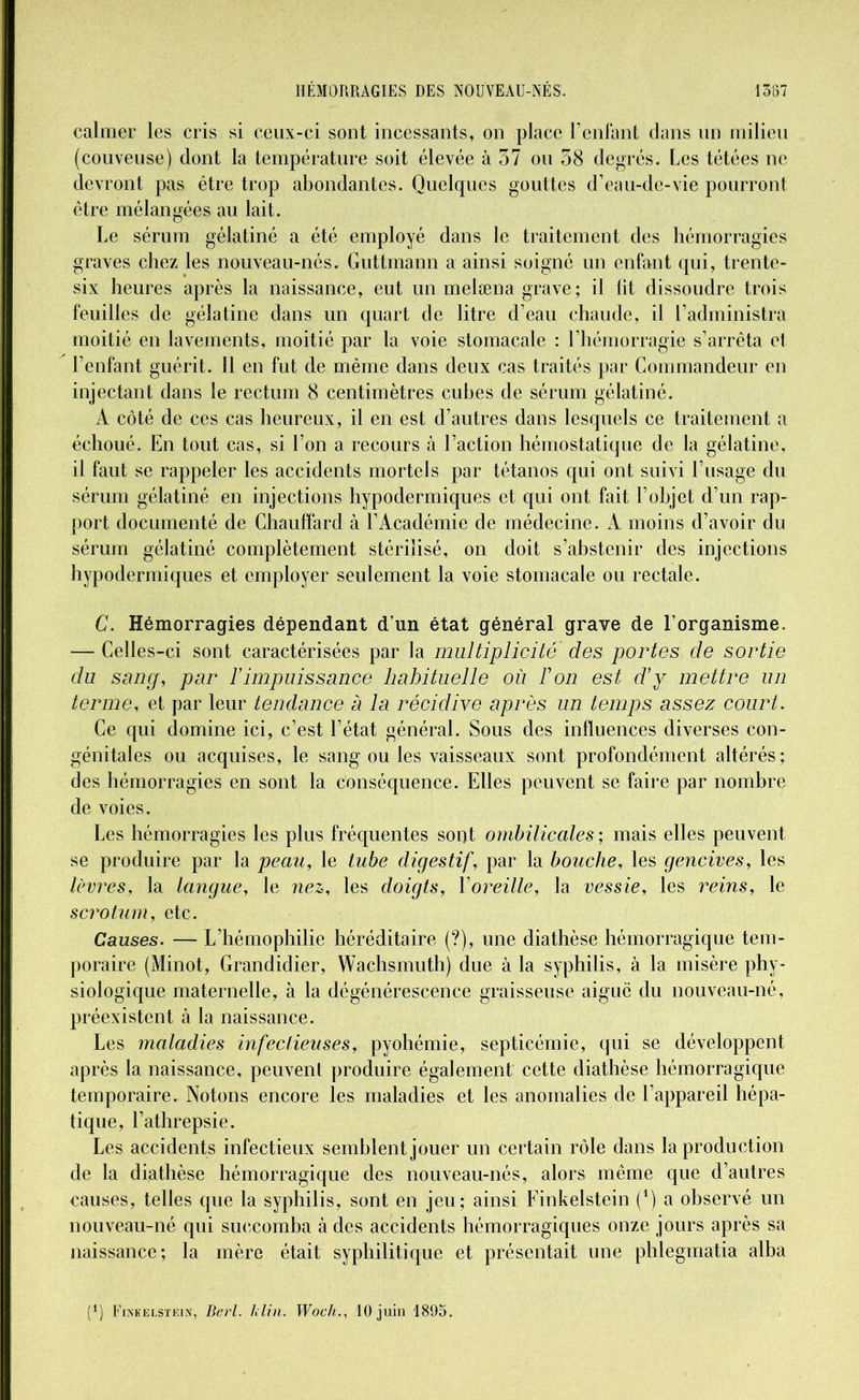 calmer les cris si ceux-ci sont incessants, on place l’enfant dans un milieu (couveuse) dont la température soit élevée à 37 ou 38 degrés. Les tétées ne devront pas être trop abondantes. Quelques gouttes d’eau-de-vie pourront être mélangées au lait. Le sérum gélatiné a été employé dans le traitement des hémorragies graves chez les nouveau-nés. Guttmann a ainsi soigné un enfant qui, trente- six heures après la naissance, eut un melæna grave ; il lit dissoudre trois feuilles de gélatine dans un quart de litre d’eau chaude, il l’administra moitié en lavements, moitié par la voie stomacale : l’hémorragie s’arrêta et l’enfant guérit. Il en fut de même dans deux cas traités par Commandeur en injectant dans le rectum 8 centimètres cubes de sérum gélatiné. A côté de ces cas heureux, il en est d’autres dans lesquels ce traitement a échoué. En tout cas, si l’on a recours à l’action hémostatique de la gélatine, il faut se rappeler les accidents mortels par tétanos qui ont suivi l’usage du sérum gélatiné en injections hypodermiques et qui ont fait l’objet d’un rap- port documenté de Chauffard à l’Académie de médecine. A moins d’avoir du sérum gélatiné complètement stérilisé, on doit s’abstenir des injections hypodermiques et employer seulement la voie stomacale ou rectale. C. Hémorragies dépendant d’un état général grave de l’organisme. — Celles-ci sont caractérisées par la multiplicité' des portes de sortie du sang, pur ïimpuissance habituelle où Ton est d’y mettre un terme, et par leur tendance à la récidive après un temps assez court. Ce qui domine ici, c’est l’état général. Sous des influences diverses con- génitales ou acquises, le sang ou les vaisseaux sont profondément altérés; des hémorragies en sont la conséquence. Elles peuvent se faire par nombre de voies. Les hémorragies les plus fréquentes sont ombilicales ; mais elles peuvent se produire par la peau, le tube digestif, par la bouche, les gencives, les lèvres, la langue, le nez, les doigts, Xoreille, la vessie, les reins, le scrotum, etc. Causes. — L’hémophilie héréditaire (?), une diathèse hémorragique tem- poraire (Minot, Grandidier, Wachsmuth) due à la syphilis, à la misère phy- siologique maternelle, à la dégénérescence graisseuse aiguë du nouveau-né, préexistent à la naissance. Les maladies infectieuses, pyohémie, septicémie, qui se développent après la naissance, peuvent produire également cette diathèse hémorragique temporaire. Notons encore les maladies et les anomalies de l’appareil hépa- tique, l’athrepsie. Les accidents infectieux semblent jouer un certain rôle dans la production de la diathèse hémorragique des nouveau-nés, alors même que d’autres causes, telles que la syphilis, sont en jeu; ainsi Finkelstein (4) a observé un nouveau-né qui succomba à des accidents hémorragiques onze jours après sa naissance; la mère était syphilitique et présentait une phlegmatia alba (4) Finkelstein, Derl. klin. Woch., 10 juin 1893.