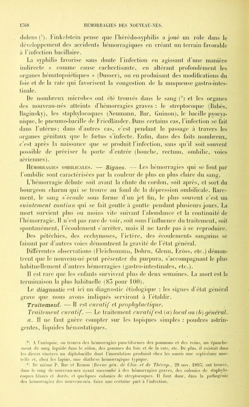 dolens(1). Finkelstein pense que l’hérédo-syphilis a joué un rôle dans le développement des accidents hémorragiques en créant un terrain favorable à l’infection bacillaire. La syphilis favorise sans doute l’infection en agissant d’une manière indirecte « comme cause cachectisante, en altérant profondément les organes hématopoiétiques » (Dusser), ou en produisant des modifications du foie et de la rate qui favorisent la congestion de la muqueuse gastro-intes- tinale. De nombreux microbes ont été trouvés dans le sang (2) et les organes des nouveau-nés atteints d’hémorragies graves : le streptocoque (Babès, Baginsky), les staphylocoques (Neumann, Bar, Guinon), le bacille pyocya- nique, le pneumo-bacille de Friedlander. Dans certains cas, l’infection se fait dans l’utérus; dans d’autres cas, c’est pendant le passage à travers les organes génitaux que le fœtus s’infecte. Enfin, dans des faits nombreux, c’est après la naissance que se produit l’infection, sans qu’il soit souvent possible de préciser la porte d’entrée (bouche, rectum, ombilic, voies aériennes). Hémorragies ombilicales. — Signes. — Les hémorragies qui se font par l’ombilic sont caractérisées par la couleur de plus en plus claire du sang. L’hémorragie débute soit avant la chute du cordon, soit après, et sort du bourgeon charnu qui se trouve au fond de la dépression ombilicale. Rare- ment, le sang s’écoule sous forme d’un jet lin, le plus souvent c’est un suintement continu qui se lait goutte à goutte pendant plusieurs jours. La mort survient plus ou moins vite suivant l’abondance et la continuité de l’hémorragie. 11 n’est pas rare de voir, soit sous l’influence du traitement, soit spontanément, l’écoulement s’arrêter, mais il ne tarde pas à se reproduire. Des pétéchies, des ecchymoses, l’ictère, des écoulements sanguins se faisant par d’autres voies démontrent la gravité de 1 état général. Différentes observations (Fleichsmann, Dolirn, Glenu, Erôss, etc.) démon- trent que le nouveau-né peut présenter du purpura, s’accompagnant le plus habituellement d’autres hémorragies (gastro-intestinales, etc.). 11 est rare que les enfants survivent plus de deux semaines. La mort est la terminaison la plus habituelle (85 pour 100). Le diagnostic est ici un diagnostic étiologique : les signes d’état général grave que nous avons indiqués serviront à l’établir. Traitement. —11 est curatif ci prophylactique. Traitement curatif. — Le traitement curatif est (a) local ou (b) général. a. 11 ne faut guère compter sur les topiques simples : poudres astrin- gentes, liquides hémostatiques. A) A l’autopsie, on trouva des hémorragies punctiformes des poumons et des reins, un épanche- ment de sang liquide dans le côlon, des gommes du foie et d« la rate, etc. De plus, il existait dans les divers viscères un diplobacille dont l’inoculation produisit chez les souris une septicémie mor- telle et, chez les lapins, une diathèse hémorragique typique. - De même P. Bar et Renon (Revue gén. de Clin, et de Thérap., 29 nov. 1895) ont trouvé, dans le sang de nouveau-nés avant succombé à des hémorragies graves, des colonies de staphylo- coques blancs et dorés, et quelques colonies de streptocoques. Il faut donc, dans la pathogénie des hémorragies des nouveau-nés. faire une certaine part à l'infection.