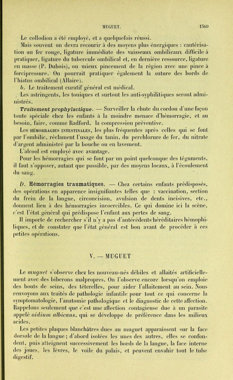 Le collodion a été employé, et a quelquefois réussi. Mais souvent on devra recourir à des moyens plus énergiques : cautérisa- tion au fer rouge, ligature immédiate des vaisseaux ombilicaux difficile à pratiquer, ligature du tubercule ombilical et, en dernière ressource, ligature en masse (P. Dubois), ou mieux pincement de la région avec une pince à forcipressure. On pourrait pratiquer également la suture des bords de l’hiatus ombilical (Allaire). b. Le traitement curatif général est médical. , Les astringents, les toniques et surtout les anti-syphilitiques seront admi- nistrés. Traitement prophylactique. — Surveiller la chute du cordon d’une façon toute spéciale chez les enfants à la moindre menace d’hémorragie, et au besoin, faire, comme Radford, la compression préventive. Les hémorragies intestinales, les plus fréquentes après celles qui se font par l’ombilic, réclament l’usage du tanin, du perchlorure de fer, du nitrate d’argent administré par la bouche ou en lavement. L’alcool est employé avec avantage. Pour les hémorragies qui se font par un point quelconque des téguments, il faut s’opposer, autant que possible, par des moyens locaux, à l’écoulement du sang. D. Hémorragies traumatiques. — Chez certains enfants prédisposés, des opérations en apparence insignifiantes telles que : vaccination, section du frein de la langue, circoncision, avulsion de dents incisives, etc., donnent heu à des hémorragies incoercibles. Ce qui domine ici la scène, c’est l’état général qui prédispose l’enfant aux pertes de sang. Il importe de rechercher s’il n’y a pas d’antécédents héréditaires hémophi- liques, et de constater que l’état général est bon avant de procéder à ces petites opérations. V. — MUGUET Le muguet s’observe chez les nouveau-nés débiles et allaités artificielle- ment avec des biberons malpropres. On l’observe encore lorsqu’on emploie des bouts de seins, des téterelles, pour aider l’allaitement au sein. Nous renvoyons aux traités de pathologie infantile pour fout ce qui concerne la symptomatologie, l’anatomie pathologique et le diagnostic de cette affection. Rappelons seulement que c’est une affection contagieuse due à un parasite appelé oidium albicans, qui se développe de préférence dans les milieux acides. Les petites plaques blanchâtres dues au muguet apparaissent sur la face dorsale de la langue ; d’abord isolées les unes des autres, elles se confon- dent, puis atteignent successivement les bords de la langue, la face interne des joues, les lèvres, le voile du palais, et peuvent envahir tout le tube digestif.