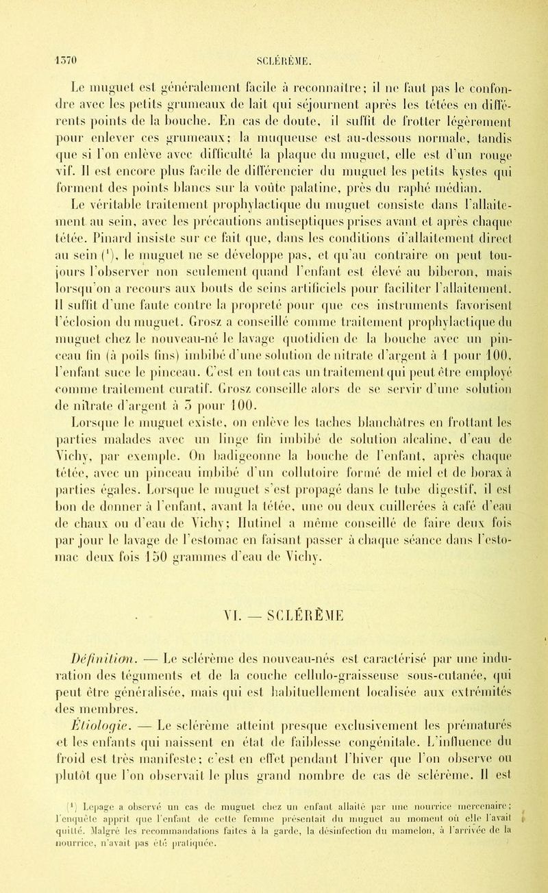 Le muguet est généralement facile à reconnaître; il ne faut pas le confon- dre avec les petits grumeaux de lait qui séjournent après les tétées en diffé- rents points de la bouche. En cas de doute, il suffit de frotter légèrement pour enlever ces grumeaux; la muqueuse est au-dessous normale, tandis que si l’on enlève avec difficulté la plaque du muguet, (die est d’un rouge vif. 11 est encore plus facile de différencier du muguet les petits kystes qui forment des points blancs sur la voûte palatine, près du raphé médian. Le véritable traitement prophylactique du muguet consiste dans l’allaite- ment au sein, avec les précautions antiseptiques prises avant et après chaque tétée. Pinard insiste sur ce fait que, dans les conditions d’allaitement direct au sein f1), le muguet ne se développe pas, et qu’au contraire on peut tou- jours l’observer non seulement quand l’enfant est élevé au biberon, mais lorsqu’on a recours aux bouts de seins artificiels pour faciliter l’allaitement. Il suffit d’une faute contre la propreté pour que ces instruments favorisent Léclosion du muguet. Grosz a conseillé comme traitement prophylactique du muguet chez le nouveau-né le lavage quotidien de la bouche avec un pin- ceau fin (à poils fins) imbibé d’une solution de nitrate d’argent à 1 pour 100, l’enfant suce le pinceau. C’est en tout cas un traitement qui peut être employé comme traitement curatif. Grosz conseille alors de se servir d’une solution de nitrate d'argent à 5 pour 100. Lorsque le muguet existe, on enlève les taches blanchâtres en frottant les parties malades avec un linge fin imbibé de solution alcaline, d’eau de Vichy, par exemple. On badigeonne la bouche de l’enfant, après chaque tétée, avec un pinceau imbibé d’un collutoire formé de miel et de borax à parties égales. Lorsque le muguet s’est propagé dans le tube digestif, il est bon de donner à l’enfant, avant la tétée, une ou deux cuillerées à café d’eau de chaux ou d’eau de Vichy; Hutinel a même conseillé de faire deux fois par jour le lavage de l’estomac en faisant passer à chaque séance dans l’csto- mac deux fois 150 grammes d’eau de Vichy. VI. — SCLÉRÈME Définition. — Le sclérème des nouveau-nés est caractérisé par une indu- ration des téguments et de la couche cellulo-graisseuse sous-cutanée, qui peut être généralisée, mais qui est habituellement localisée aux extrémités des membres. Étiologie. — Le sclérème atteint presque exclusivement les prématurés et les enfants qui naissent en état de faiblesse congénitale. L’influence du froid est très manifeste; c’est en effet pendant l’hiver que l’on observe ou plutôt que l’on observait le plus grand nombre de cas de sclérème. Il est 1 Lepage a observé un cas de muguet cliez un enfant allaité par une nourrice mercenaire; l'enquête apprit que l’enfant de celte femme présentait du muguet au moment où elle l'avait \ quitté. Malgré les recommandations faites à la garde, la désinfection du mamelon, à l'arrivée de la nourrice, n’avait pas été pratiquée.