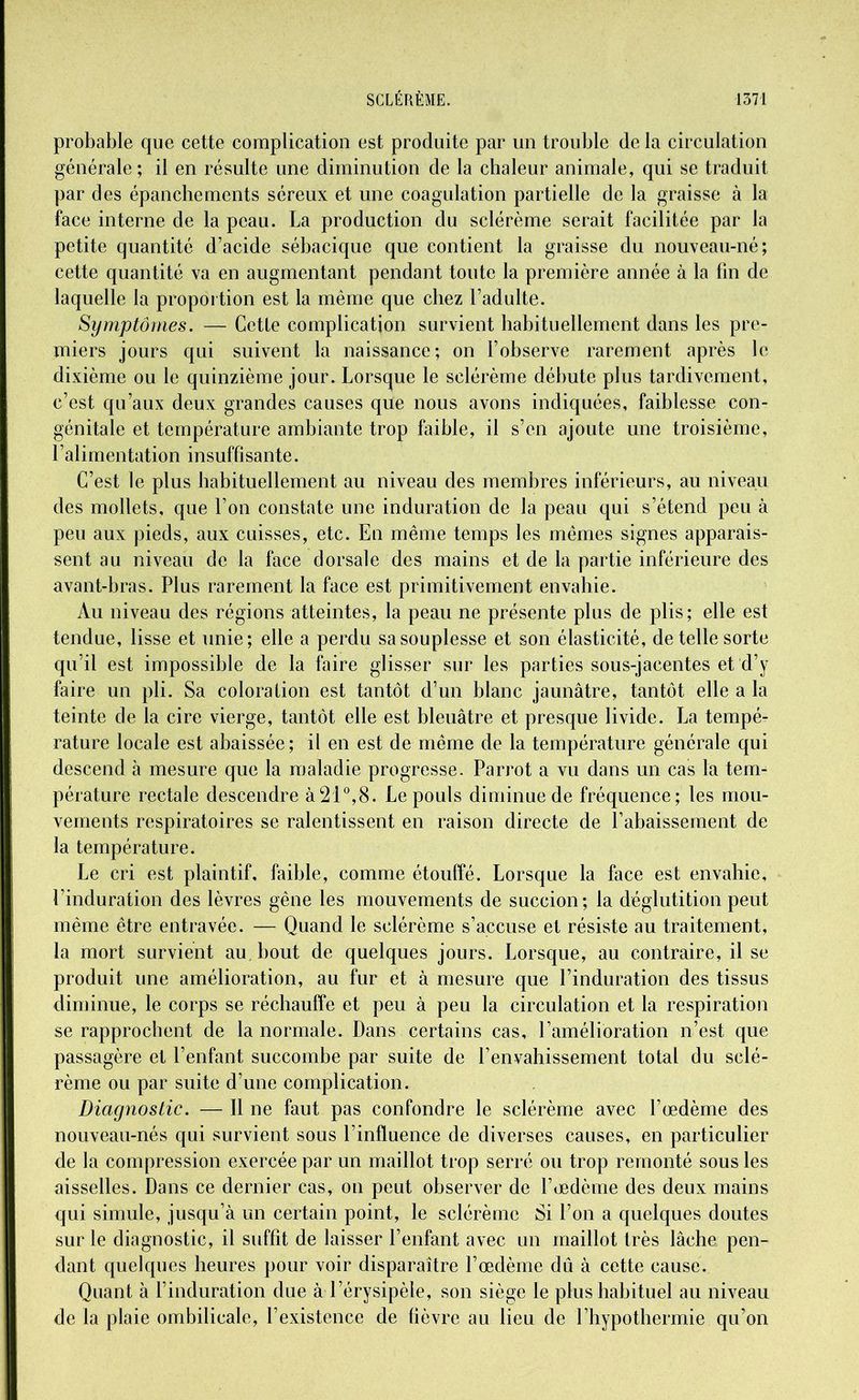 probable que cette complication est produite par un trouble de la circulation générale; il en résulte une diminution de la chaleur animale, qui se traduit par des épanchements séreux et une coagulation partielle de la graisse à la face interne de la peau. La production du sclérème serait facilitée par la petite quantité d’acide sébacique que contient la graisse du nouveau-né; cette quantité va en augmentant pendant toute la première année à la fin de laquelle la proportion est la même que chez l’adulte. Symptômes. — Cette complication survient habituellement dans les pre- miers jours qui suivent la naissance; on l’observe rarement après le dixième ou le quinzième jour. Lorsque le sclérème débute plus tardivement, c’est qu’aux deux grandes causes que nous avons indiquées, faiblesse con- génitale et température ambiante trop faible, il s’en ajoute une troisième, l’alimentation insuffisante. C’est le plus habituellement au niveau des membres inférieurs, au niveau des mollets, que l’on constate une induration de la peau qui s’étend peu à peu aux pieds, aux cuisses, etc. En même temps les mêmes signes apparais- sent au niveau de la face dorsale des mains et de la partie inférieure des avant-bras. Plus rarement la face est primitivement envahie. Au niveau des régions atteintes, la peau ne présente plus de plis; elle est tendue, lisse et unie; elle a perdu sa souplesse et son élasticité, de telle sorte qu’il est impossible de la faire glisser sur les parties sous-jacentes et d’y faire un pli. Sa coloration est tantôt d’un blanc jaunâtre, tantôt elle a la teinte de la cire vierge, tantôt elle est bleuâtre et presque livide. La tempé- rature locale est abaissée; il en est de même de la température générale qui descend à mesure que la maladie progresse. Parrot a vu dans un cas la tem- pérature rectale descendre à21°,8. Le pouls diminue de fréquence; les mou- vements respiratoires se ralentissent en raison directe de l’abaissement de la température. Le cri est plaintif, faible, comme étouffé. Lorsque la face est envahie, Linduration des lèvres gêne les mouvements de succion; la déglutition peut même être entravée. — Quand le sclérème s’accuse et résiste au traitement, la mort survient au. bout de quelques jours. Lorsque, au contraire, il se produit une amélioration, au fur et à mesure que l’induration des tissus diminue, le corps se réchauffe et peu à peu la circulation et la respiration se rapprochent de la normale. Dans certains cas, l’amélioration n’est que passagère et l’enfant succombe par suite de l’envahissement total du sclé- rème ou par suite d’une complication. Diagnostic. — 11 ne faut pas confondre le sclérème avec l’œdème des nouveau-nés qui survient sous l’influence de diverses causes, en particulier de la compression exercée par un maillot trop serré ou trop remonté sous les aisselles. Dans ce dernier cas, on peut observer de l’œdème des deux mains qui simule, jusqu’à un certain point, le sclérème Si l’on a quelques doutes sur le diagnostic, il suffit de laisser l’enfant avec un maillot très lâche pen- dant quelques heures pour voir disparaître l’œdème dû à cette cause. Quant à l’induration due à l’érysipèle, son siège le plus habituel au niveau de la plaie ombilicale, l’existence de fièvre au lieu de l’hypothermie qu’on