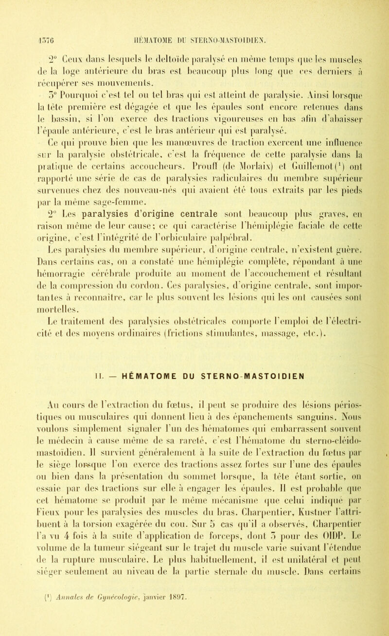 157 G HEMA TOME DU STERN O-M ASTO I DIE N. 2° Ceux dans lesquels le deltoïde paralysé en même temps que les muscles de la loge antérieure du bras est beaucoup plus long que ces derniers à récupérer ses mouvements. 5° Pourquoi c’est tel ou tel bras qui est atteint de paralysie. Ainsi lorsque la tête première est dégagée et que les épaules sont encore retenues dans le bassin, si l’on exerce des tractions vigoureuses en bas afin d’abaisser l’épaule antérieure, c’est le bras antérieur qui est paralysé. Ce (pii prouve bien que les manœuvres de traction exercent une influence sur la paralysie obstétricale, c’est la fréquence de cette paralysie dans la pratique de certains accoucheurs. Proufï (de Morlaix) et Guillemot(!) ont rapporté une série de cas de paralysies radiculaires du membre supérieur survenues chez des nouveau-nés qui avaient été tous extraits par les pieds par la même sage-femme. 2° Les paralysies d’origine centrale sont beaucoup plus graves, en raison même de leur cause; ce qui caractérise l’hémiplégie faciale de cette origine, c’est l’intégrité de l’orbiculaire palpébral. Les paralysies du membre supérieur, d’origine centrale, n’existent guère. Dans certains cas, on a constaté une hémiplégie complète, répondant à une hémorragie cérébrale produite au moment de l’accouchement et résultant de la compression du cordon. Ces paralysies, d’origine centrale, sont impor- tantes à reconnaître, car le plus souvent les lésions qui les ont causées sont mortelles. Le traitement des paralysies obstétricales comporte l’emploi de l’électri- cité et des moyens ordinaires (frictions stimulantes, massage, etc.). IL — HÉMATOME DU STER N O-M ASTO I D I EN Au cours de 1 extraction du fœtus, il peut se produire des lésions périos- tiques ou musculaires qui donnent lieu à des épanchements sanguins. Nous voulons simplement signaler l’un des hématomes qui embarrassent souvent le médecin à cause même de sa rareté, c’est l’hématome du sterno-cléido- mastoïdien. 11 survient généralement à la suite de l’extraction du fœtus par le siège lorsque l’on exerce des tractions assez fortes sur l’une des épaules ou bien dans la présentation du sommet lorsque, la tète étant sortie, on essaie par des tractions sur elle à engager les épaules. Il est probable que cet hématome se produit par le même mécanisme que celui indiqué par Fieux pour les paralysies des muscles du bras. Charpentier, Kustner l’attri- buent à la torsion exagérée du cou. Sur 5 cas qu’il a observés, Charpentier l’a vu 4 fois à la suite d’application de forceps, dont 3 pour des OIDP. Le volume de la tumeur siégeant sur le trajet du muscle varie suivant l’étendue de la rupture musculaire. Le plus habituellement, il est unilatéral et peut siéger seulement au niveau de la partie sternale du muscle. Dans certains (') Annales de Gynécologie, janvier 1897.