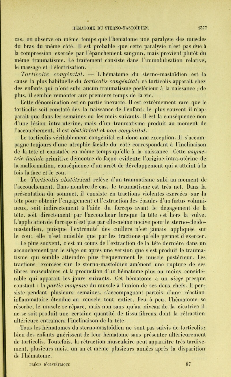 cas, on observe en même temps que l’hématome une paralysie des muscles du bras du même côté. Il est probable que cette paralysie n’est pas due à la compression exercée par l’épanchement sanguin, mais provient plutôt du même traumatisme. Le traitement consiste dans l’immobilisation relative, le massage et l’électrisation. Torticolis congénital. — L’hématome du sterno-mastoïdien est la cause la plus habituelle du torticolis congénital; ce torticolis apparaît chez des enfants qui n’ont subi aucun traumatisme postérieur à la naissance ; de plus, il semble remonter aux premiers temps de la vie. Cette dénomination est en partie inexacte. Il est extrêmement rare que le torticolis soit constaté dès la naissance de l’enfant; le plus souvent il n’ap- paraît que dans les semaines ou les mois suivants. Il est la conséquence non d’une lésion intra-utérine, mais d’un traumatisme produit au moment de l’accouchement, il est obstétrical et non congénital. Le torticolis véritablement congénital est donc une exception. 11 s’accom- pagne toujours d’une atrophie faciale du côté correspondant à l’inclinaison de la tête et constatée en même temps qu’elle à la naissance. Cette asymé- trie faciale primitive démontre de façon évidente l’origine intra-utérine de la malformation, conséquence d’un arrêt de développement qui a atteint à la fois la face et le cou. Le Torticolis obstétrical relève d’un traumatisme subi au moment de l’accouchement. Dans nombre de cas, le traumatisme est très net. Dans la présentation du sommet, il consiste en tractions violentes exercées sur la tête pour obtenir l’engagement et l’extraction des épaules d’un foetus volumi- neux, soit indirectement à l’aide du forceps avant le dégagement de la tête, soit directement par l’accoucheur lorsque la tète est hors la vulve. L’application de forceps n’est pas par elle-même nocive pour le sterno-cléido- mastoïdien, puisque l’extrémité des cuillers n’est jamais appliquée sur le cou; elle n’est nuisible que parles tractions qu’elle permet d’exercer. Le plus souvent, c’est au cours de l’extraction de la tête dernière dans un accouchement par le siège ou après une version que s’est produit le trauma- tisme qui semble atteindre plus fréquemment le muscle postérieur. Les tractions exercées sur le sterno-mastoïdien amènent une rupture de ses fibres musculaires et la production d’un hématome plus ou moins considé- rable qui apparaît les jours suivants. Cet hématome a un siège presque constant : la partie moyenne du muscle à l’union de ses deux chefs. Il per- siste pendant plusieurs semaines, s’accompagnant parfois d’une réaction inflammatoire étendue au muscle tout entier. Peu à peu, l’hématome se résorbe, le muscle se répare, mais non sans qu’au niveau de la cicatrice il ne se soit produit une certaine quantité de tissu fibreux dont la rétraction ultérieure entraînera l’inclinaison de la tête. Tous les hématomes du sterno-mastoïdien ne sont pas suivis de torticolis ; bien des enfants guérissent de leur hématome sans présenter ultérieurement de torticolis. Toutefois, la rétraction musculaire peut apparaître très tardive- ment, plusieurs mois, un an et même plusieurs années après la disparition de l’hématome. PRÉCIS D’OBSTÉTRIQUE 87