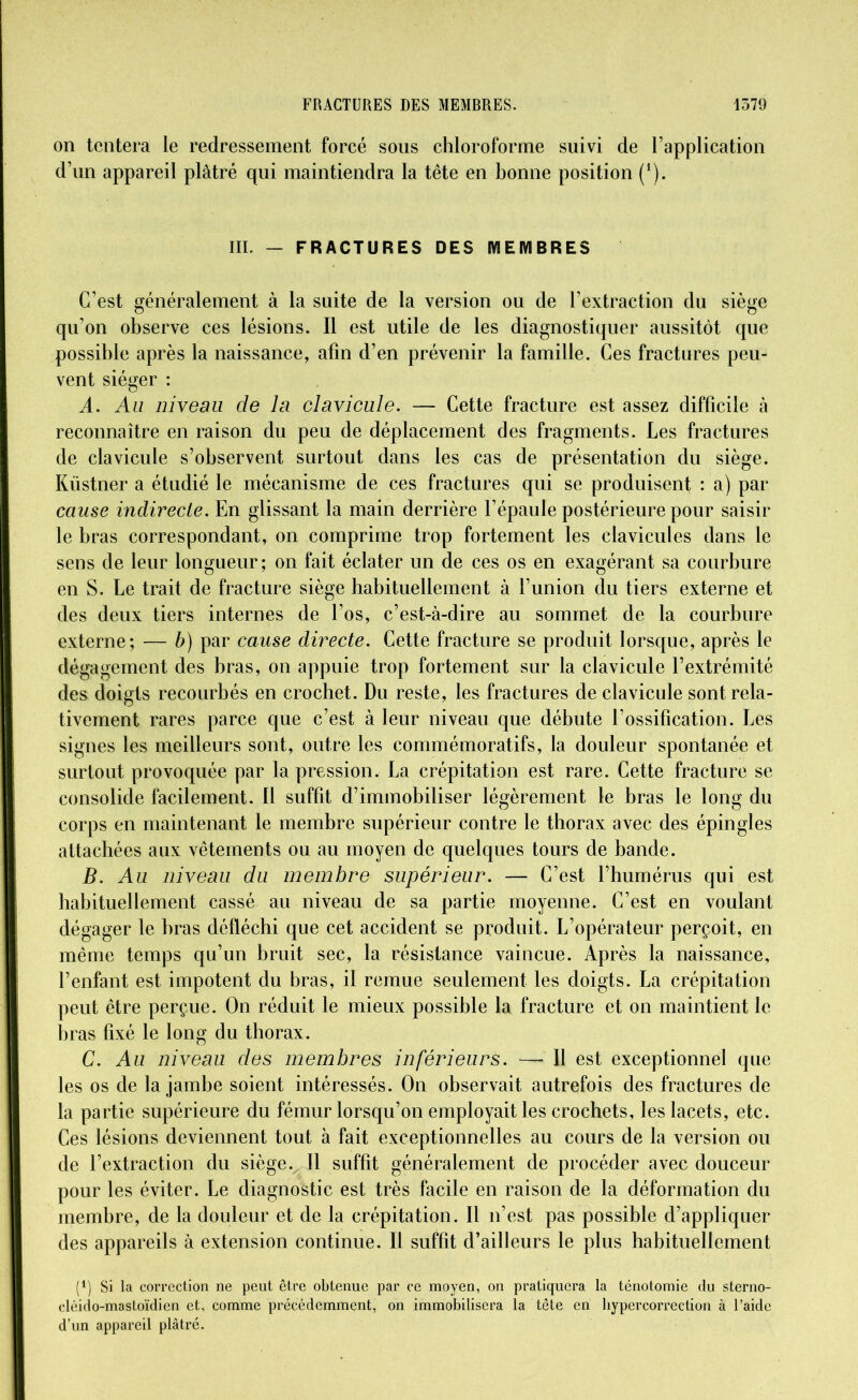 on tentera le redressement forcé sons chloroforme suivi de l’application d’un appareil plâtré qui maintiendra la tête en bonne position (1). III. — FRACTURES DES MEMBRES C’est généralement à la suite de la version ou de l’extraction du siège qu’on observe ces lésions. Il est utile de les diagnostiquer aussitôt que possible après la naissance, afin d’en prévenir la famille. Ces fractures peu- vent siéger : A. Au niveau de la clavicule. — Cette fracture est assez difficile à reconnaître en raison du peu de déplacement des fragments. Les fractures de clavicule s’observent surtout dans les cas de présentation du siège. Küstner a étudié le mécanisme de ces fractures qui se produisent : a) par cause indirecte. En glissant la main derrière l’épaule postérieure pour saisir le bras correspondant, on comprime trop fortement les clavicules dans le sens de leur longueur; on fait éclater un de ces os en exagérant sa courbure en S. Le trait de fracture siège habituellement à l’union du tiers externe et des deux tiers internes de l’os, c’est-à-dire au sommet de la courbure externe; — b) par cause directe. Cette fracture se produit lorsque, après le dégagement des bras, on appuie trop fortement sur la clavicule l’extrémité des doigts recourbés en crochet. Du reste, les fractures de clavicule sont rela- tivement rares parce que c’est à leur niveau que débute l’ossification. Les signes les meilleurs sont, outre les commémoratifs, la douleur spontanée et surtout provoquée par la pression. La crépitation est rare. Cette fracture se consolide facilement. Il suffit d’immobiliser légèrement le bras le long du corps en maintenant le membre supérieur contre le thorax avec des épingles attachées aux vêtements ou au moyen de quelques tours de bande. B. Au niveau du membre supérieur. — C’est l’humérus qui est habituellement cassé au niveau de sa partie moyenne. C’est en voulant dégager le bras défléchi que cet accident se produit. L’opérateur perçoit, en même temps qu’un bruit sec, la résistance vaincue. Après la naissance, l’enfant est impotent du bras, il remue seulement les doigts. La crépitation peut être perçue. On réduit le mieux possible la fracture et on maintient le liras fixé le long du thorax. C. Au niveau des membres inférieurs. — Il est exceptionnel que les os de la jambe soient intéressés. On observait autrefois des fractures de la partie supérieure du fémur lorsqu’on employait les crochets, les lacets, etc. Ces lésions deviennent tout à fait exceptionnelles au cours de la version ou de l’extraction du siège. Il suffit généralement de procéder avec douceur pour les éviter. Le diagnostic est très facile en raison de la déformation du membre, de la douleur et de la crépitation. Il n’est pas possible d’appliquer des appareils à extension continue. Il suffit d’ailleurs le plus habituellement (4) Si la correction ne peut être obtenue par ce moyen, on pratiquera la ténotomie du sterno- cléido-mastoïdien et, comme précédemment, on immobilisera la tête en bypercorrection à l’aide d’un appareil plâtré.