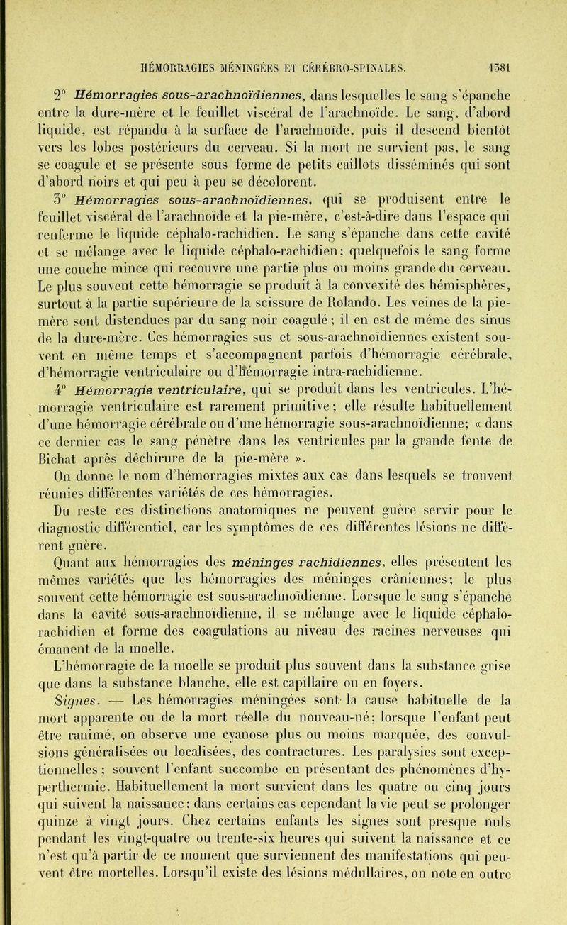 2° Hémorragies sous-arachnoïdiennes, clans lesquelles le sang s’épanche entre la dure-mère et le feuillet viscéral de l’arachnoïde. Le sang, d’abord liquide, est répandu à la surface de l’arachnoïde, puis il descend bientôt vers les lobes postérieurs du cerveau. Si la mort ne survient pas, le sang se coagule et se présente sous forme de petits caillots disséminés cpii sont d’abord noirs et qui peu à peu se décolorent. 3° Hémorragies sous-arachnoïdiennes, qui se produisent entre le feuillet viscéral de l’arachnoïde et la pie-mère, c’est-à-dire dans l’espace qui renferme le liquide céphalo-rachidien. Le sang s’épanche dans cette cavité et se mélange avec le liquide céphalo-rachidien; quelquefois le sang forme une couche mince qui recouvre une partie plus ou moins grande du cerveau. Le plus souvent cette hémorragie se produit à la convexité des hémisphères, surtout à la partie supérieure de la scissure de Rolando. Les veines de la pie- mère sont distendues par du sang noir coagulé ; il en est de même des sinus de la dure-mère. Ces hémorragies sus et sous-arachnoïdiennes existent sou- vent en même temps et s’accompagnent parfois d’hémorragie cérébrale, d’hémorragie ventriculaire ou d’itémorragie intra-rachidienne. 4° Hémorragie ventriculaire, qui se produit dans les ventricules. L’hé- morragie ventriculaire est rarement primitive; elle résulte habituellement d’une hémorragie cérébrale ou d’une hémorragie sous-arachnoïdienne; « dans ce dernier cas le sang pénètre dans les ventricules par la grande fente de Bichat après déchirure de la pie-mère ». On donne le nom d’hémorragies mixtes aux cas dans lesquels se trouvent réunies différentes variétés de ces hémorragies. Du reste ces distinctions anatomiques ne peuvent guère servir pour le diagnostic différentiel, car les symptômes de ces différentes lésions ne diffè- rent guère. Quant aux hémorragies des méninges rachidiennes, elles présentent les mêmes variétés que les hémorragies des méninges crâniennes; le plus souvent cette hémorragie est sous-arachnoïdienne. Lorsque le sang s’épanche dans la cavité sous-arachnoïdienne, il se mélange avec le liquide céphalo- rachidien et forme des coagulations au niveau des racines nerveuses qui émanent de la moelle. L’hémorragie de la moelle se produit plus souvent dans la substance grise que dans la substance blanche, elle est capillaire ou en foyers. Signes. — Les hémorragies méningées sont la cause habituelle de la mort apparente ou de la mort réelle du nouveau-né; lorsque l’enfant peut être ranimé, on observe une cyanose plus ou moins marquée, des convul- sions généralisées ou localisées, des contractures. Les paralysies sont excep- tionnelles ; souvent l’enfant succombe en présentant des phénomènes d’hy- perthermie. Habituellement la mort survient dans les quatre ou cinq jours qui suivent la naissance; dans certains cas cependant la vie peut se prolonger quinze à vingt jours. Chez certains enfants les signes sont presque nuis pendant les vingt-quatre ou trente-six heures qui suivent la naissance et ce n’est qu’à partir de ce moment que surviennent des manifestations qui peu- vent être mortelles. Lorsqu’il existe des lésions médullaires, on note en outre