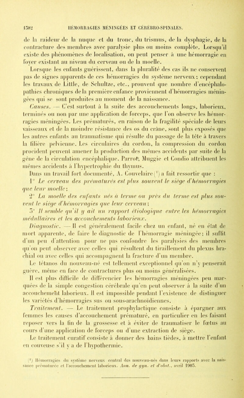 de la raideur de la nuque et du tronc, du trismus, de la dysphagie, de la contracture des membres avec paralysie plus ou moins complète. Lorsqu’il existe des phénomènes de localisation, on peut penser à une hémorragie en foyer existant au niveau du cerveau ou de la moelle. Lorsque les enfants guérissent, dans la pluralité des cas ils ne conservent pas de signes apparents de ces hémorragies du système nerveux; cependant les travaux de Little, de Schultze, etc., prouvent que nombre d’encéphalo- pathies chroniques delà première enfance proviennent d’hémorragies ménin- gées qui se sont produites au moment de la naissance. Causes. — C’est surtout à la suite des accouchements longs, laborieux, terminés ou non par une application de forceps, que l’on observe les hémor- ragies méningées. Les prématurés, en raison de la fragilité spéciale de leurs vaisseaux et de la moindre résistance des os du crâne, sont plus exposés que les autres enfants au traumatisme qui résulte du passage de la tête à travers la filière pelvienne. Les circulaires du cordon, la compression du cordon procident peuvent amener la production des mêmes accidents par suite de la gêne de la circulation encéphalique. Parrofr, Muggie et Condio attribuent les mêmes accidents à l’hypertrophie du thymus. Dans un travail fort documenté, A. Couvelaire (’) a fait ressortir que : 1° Le cerveau des prématurés est plus souvent le siège d'hémorragies que leur moelle; 2° La moelle des enfants nés à terme ou près du ternie est plus sou- vent le siège d'hémorragies que leur cerveau ; 5° Il semble qu'il g ait un rapport étiologique entre, les hémorragies médullaires el les accouchements laborieux. Diagnostic. — Il est généralement facile chez un enfant, né en état de mort apparente, de faire le diagnostic de l’hémorragie méningée; il suffit d’un peu d’attention pour ne pas confondre les paralysies des membres qu’on peut observer avec celles qui résultent du tiraillement du plexus bra- chial ou avec celles qui accompagnent la fracture d’un membre. Le tétanos du nouveau-né est tellement exceptionnel qu’on n’y penserait guère, même en face de contractures plus ou moins généralisées. H est plus difficile de différencier les hémorragies méningées peu mar- quées de la simple congestion cérébrale qu’on peut observer à la suite d’un accouchement laborieux. 11 est impossible pendant l’existence de distinguer les variétés d’hémorragies sus ou sous-arachnoïdiennes. Traitement. — Le traitement prophylactique consiste à épargner aux femmes les causes d’accouchement prématuré, en particulier en les faisant reposer vers la fin de la grossesse et à éviter de traumatiser le fœtus au cours d’une application de forceps ou d’une extraction de siège. Le traitement curatif consiste à donner des bains tièdes, à mettre l’enfant en couveuse s’il y a de l’hypothermie. (4) Hémorragies du système nerveux central des nouveau-nés dans leurs rapports avec la nais- sance prématurée et l’accouchement laborieux. Ann. de gyn. et d’obst., avril 1905.
