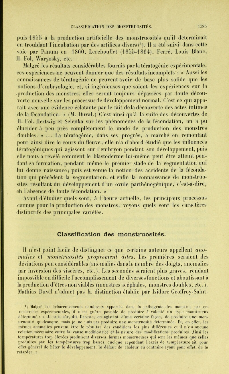 puis 1855 à la production artificielle des monstruosités qu’il déterminait en troublant l’incubation par des artifices divers (1). 11 a été suivi dans cette voie par Panum en 1860, Lereboullet (1855-1864), Ferré, Louis Blanc, H. Fol, Warvnsky, etc. Malgré les résultats considérables fournis parla tératogénie expérimentale, ces expériences ne peuvent donner que des résultats incomplets : « Aussi les connaissances de tératogénie ne peuvent avoir de base plus solide que les notions d’embryologie, et, si ingénieuses que soient les expériences sur la production des monstres, elles seront toujours dépassées par toute décou- verte nouvelle sur les processus de développement normal. C’est ce qui appa- raît avec une évidence éclatante par le fait de la découverte des actes intimes de la fécondation. » (M. Duval.) C’est ainsi qu’à la suite des découvertes de H. Fol, Hertwig et Selenka sur les phénomènes de la fécondation, on a pu élucider à peu près complètement le mode de production des monstres doubles. « ... La tératogénie, dans ses progrès, a marché en remontant pour ainsi dire le cours du fleuve; elle n’a d’abord étudié que les influences tératogéniques qui agissent sur l’embryon pendant son développement, puis elle nous a révélé comment le blastoderme lui-même peut être atteint pen- dant sa formation, pendant même le premier stade de la segmentation qui lui donne naissance; puis est venue la notion des accidents de la féconda- tion qui précèdent la segmentation, et enfin la connaissance de monstruo- sités résultant du développement d’un ovule parthénogénique, c’est-à-dire, eh l’absence de toute fécondation. » Avant d’étudier quels sont, à l’heure actuelle, les principaux processus connus pour la production des monstres, voyons quels sont les caractères distinctifs des principales variétés. Classification des monstruosités. 11 n’est point facile de distinguer ce que certains auteurs appellent ano- malies et monstruosités proprement dites. Les premières seraient des déviations peu considérables (anomalies dans le nombre des doigts, anomalies par inversion des viscères, etc.). Les secondes seraient plus graves, rendant impossible ou difficile l’accomplissement de diverses fonctions et aboutissant à la production d’êtres non viables (monstres acéphales, monstres doubles, etc.). Mathias Duval n’admet pas la distinction établie par Isidore Geoffroy-Saint- (*) (*) Malgré les éclaircissements nembreux apportés dans la pathogénie des monstres par ces recherches expérimentales, il n’est guère possible de produire à volonté un type monstrueux déterminé : « Je suis sûr, dit Dareste, en agissant d’une certaine façon, de produire une mon- struosité quelconque, mais je ne puis pas produire une monstruosité déterminée. Et, en effet, les mêmes anomalies peuvent être le résultat des conditions les plus differentes et il n’y a aucune relation nécessaire entre la cause modificatrice et la nature des modifications produites. Ainsi les températures trop élevées produisent diverses formes monstrueuses qui sont les mêmes que celles produites par les températures trop basses, quoique cependant l’excès de température ait pour effet général de hâter le développement, le défaut de chaleur au contraire ayant pour effet de le retarder. »