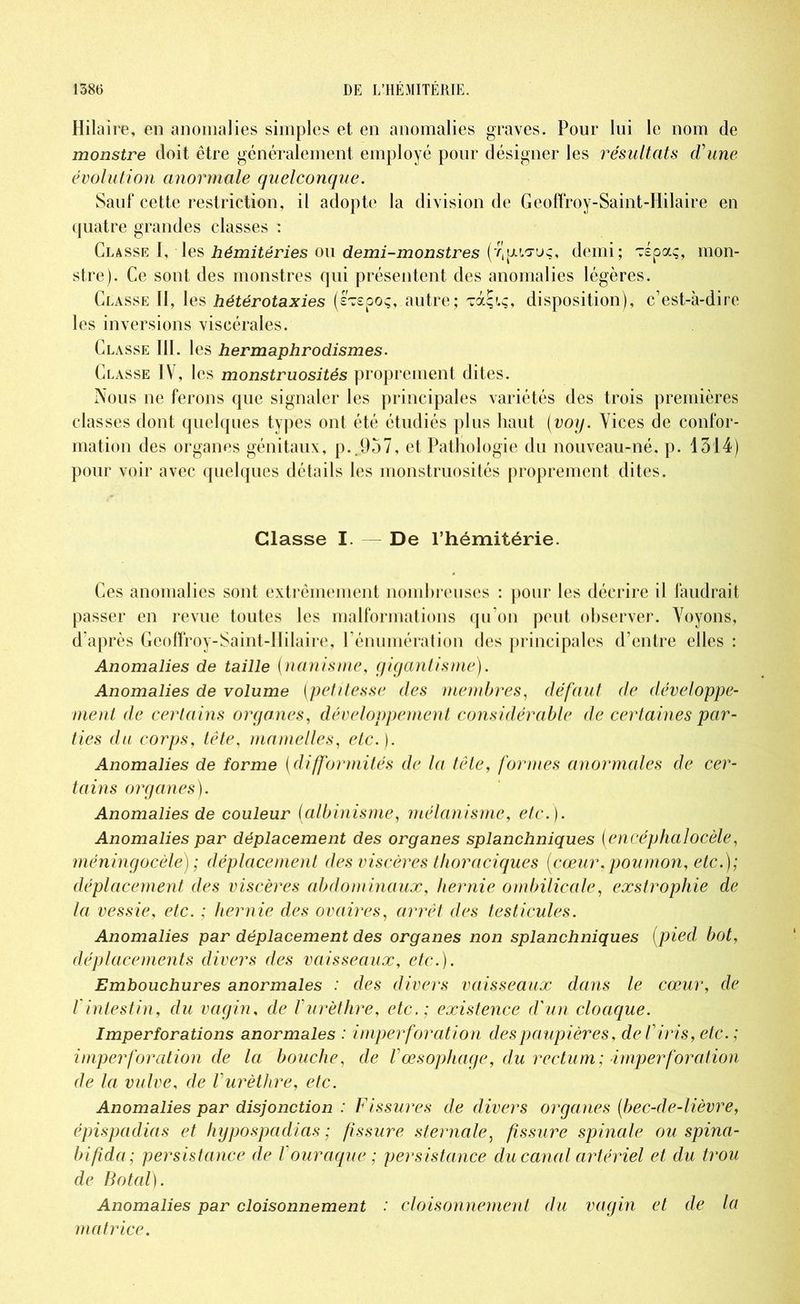 Hilaire, en anomalies simples et en anomalies graves. Pour lui le nom de monstre doit être généralement employé pour désigner les résultats d'une évolution anormale quelconque. Sauf cette restriction, il adopte la division de Geoffroy-Saint-Hilaire en quatre grandes classes : Classe I, les hémitéries ou demi-monstres demi; TÉpaç, mon- stre). Ce sont des monstres qui présentent des anomalies légères. Classe II, les hétérotaxies (sTepoç, autre; TàÇiç, disposition), c’est-à-dire les inversions viscérales. Classe III. les hermaphrodismes. Classe IV, les monstruosités proprement dites. Nous ne ferons que signaler les principales variétés des trois premières classes dont quelques types ont été étudiés plus haut (voy. Vices de confor- mation des organes génitaux, p..957, et Pathologie du nouveau-né, p. 1314) pour voir avec quelques détails les monstruosités proprement dites. Classe I. De l’hémitérie. Ces anomalies sont extrêmement nombreuses : pour les décrire il faudrait passer en revue toutes les malformations qu’on peut observer. Voyons, d'après Geoffroy-Saint-Hilaire, l’énumération des principales d’entre elles : Anomalies de taille (nanisme, gigantisme). Anomalies de volume (petitesse des membres, défaut de développe- ment de certains organes, développement considérable de certaines par- ties du corps, tête, mamelles, etc.). Anomalies de forme (difformités de la tête, formes anormales de cer- tains organes). Anomalies de couleur (albinisme, mélanisme, etc.). Anomalies par déplacement des organes splanchniques (encéphalocèle, méningocèle) ; déplacement des viscères thoraciques {cœur.poumon, etc.); déplacement des viscères abdominaux, hernie ombilicale, exstrophie de la vessie, etc. ; hernie des ovaires, arrêt des testicules. Anomalies par déplacement des organes non splanchniques (pied bot, déplacements divers des vaisseaux, etc.). Embouchures anormales : des divers vaisseaux dans le cœur, de fintestin, du vagin, de Vurèthre, etc.; existence d'un cloaque. Imperforations anormales : imperforation des paupières, de l'iris, etc. ; imperforation de la bouche, de l'œsophage, du rectum; imperforation de la vulve, de l'urèthre, etc. Anomalies par disjonction : Fissures de divers organes (bec-de-lièvre, épispadias et hypospadias ; fissure sternale, fissure spinale ou spina- bifida; persistance de l'ouraque ; persistance du canal artériel et du trou de Botal). Anomalies par cloisonnement : cloisonnement du vagin et de la matrice.
