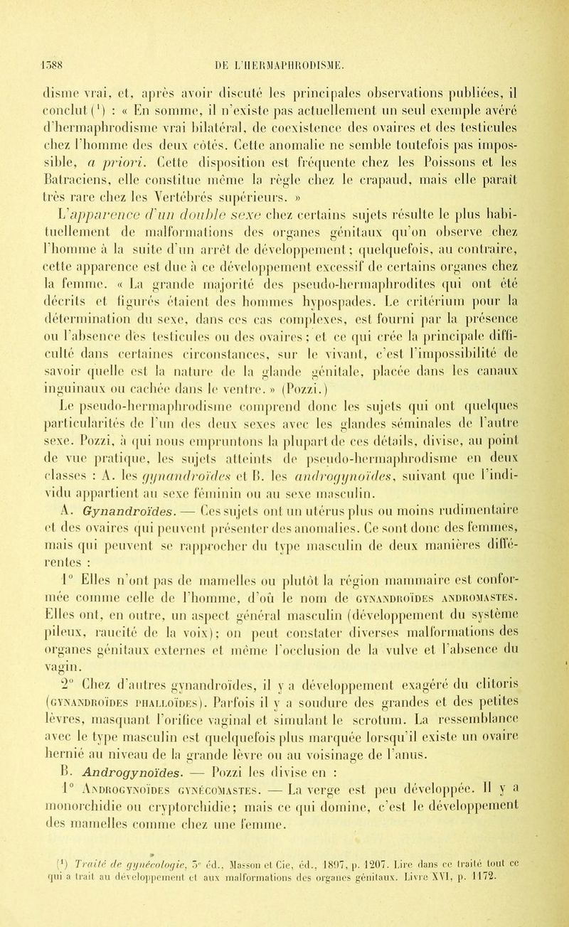 disme vrai, et, après avoir discuté les principales observations publiées, il conclut (*) : « En somme, il n’existe pas actuellement un seul exemple avéré d’hermaphrodisme vrai bilatéral, de coexistence des ovaires et des testicules chez l’homme des deux côtés. Cette anomalie ne semble toutefois pas impos- sible, a priori. Cette disposition est fréquente chez les Poissons et les Batraciens, elle constitue même la règle chez le crapaud, mais elle paraît très rare chez les Vertébrés supérieurs. » L’apparence d'un double sexe chez certains sujets résulte le plus habi- tuellement de malformations des organes génitaux qu’on observe chez l'homme à la suite d’un arrêt de développement ; quelquefois, au contraire, cette apparence est due à ce développement excessif de certains organes chez la femme. « La grande majorité des pseudo-hermaphrodites qui out été décrits et figurés étaient des hommes hypospades. Le critérium pour la détermination du sexe, dans ces cas complexes, est fourni par la présence ou l’absence des testicules ou des ovaires ; et ce qui crée la principale diffi- culté dans certaines circonstances, sur le vivant, c’est l’impossibilité de savoir quelle est la nature de la glande génitale, placée dans les canaux inguinaux ou cachée dans le ventre. » (Pozzi.) Le pseudo-hermaphrodisme comprend donc les sujets qui ont quelques particularités de l’un des deux sexes avec les glandes séminales de l’autre sexe. Pozzi, à qui nous empruntons la plupart de ces détails, divise, au point de vue pratique, les sujets atteints de pseudo-hermaphrodisme en deux classes : A. les gynandroïdes et B. les androgynoïdes, suivant que l’indi- vidu appartient au sexe féminin ou au sexe masculin. A. Gynandroïdes. — Ces sujets ont un utérus plus ou moins rudimentaire et des ovaires qui peuvent présenter des anomalies. Ce sont donc des femmes, mais qui peuvent se rapprocher du type masculin de deux manières diflé- r ente s : 1° Elles n’ont pas de mamelles ou plutôt la région mammaire est confor- mée comme celle de l’homme, d’oü le nom de gynandroïdes andromastes. Elles ont, en outre, un aspect général masculin (développement du système pileux, raucité de la voix); on peut constater diverses malformations des organes génitaux externes et même l'occlusion de la vulve et l’absence du vagin. 2° Chez d’autres gynandroïdes, il y a développement exagéré du clitoris (gynandroïdes phalloïdes). Parfois il y a soudure des grandes et des petites lèvres, masquant l’orifice vaginal et simulant le scrotum. La ressemblance avec le type masculin est quelquefois plus marquée lorsqu’il existe un ovaire hernié au niveau de la grande lèvre ou au voisinage de l’anus. B. Androgynoïdes. — Pozzi les divise en : 1° Androgynoïdes gynécoMastes. —La verge est peu développée. II y a monorchidie ou cryptorchidie; mais ce qui domine, c’est le développement des mamelles comme chez une femme. (*) Traité de gynécologie, 5e éd.. Masson et Cie, éd., 1897, p. 1207. Lire dans ce traité tout ce qui a trait au développement et aux malformations des organes génitaux. Livre XVI, p. 1172.