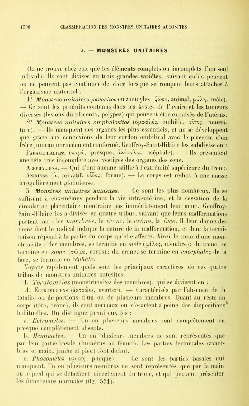 A. — MONSTRES UNITAIRES On ne trouve chez eux que les éléments complets ou incomplets d’un seul individu. Ils sont divisés en trois grandes variétés, suivant qu’ils peuvent ou ne peuvent pas continuer de vivre lorsque se rompent leurs attaches à l’organisme maternel : 1° Monstres unitaires parasites ou zoomyles (Çtoov, animal, môle). — Ce sont les produits contenus dans les kystes de l’ovaire et les tumeurs diverses (lésions du placenta, polypes) qui peuvent être expulsés de l’utérus. 9° Monstres unitaires omphalosites (op/paXo;, ombilic, ctitoç, nourri- ture). — Ils manquent des organes les plus essentiels, et ne se développent que grâce aux connexions de leur cordon ombilical avec le placenta d’un frère jumeau normalement conformé. Geolfroy-Saint-Hilaire les subdivise en : Paracéphaliçns (Tiapà, presque, àxsœaXoç, acéphale). — Ils présentent une tête très incomplète avec vestiges des organes des sens. Acéphaliexs. — Qui n’ont aucune saillie à l’extrémité supérieure du tronc. ànidiens (à, privatif, slôoç, forme). — Le corps est réduit à une masse irrégulièrement globuleuse. 5° Monstres unitaires autosites. — Ce sont les plus nombreux. Ils se suffisent à eux-mêmes pendant la vie intra-utérine, et la cessation de la circulation placentaire n’entraîne pas immédiatement leur mort. Geoffroy- Saint-Hilaire les a divisés en quatre tribus, suivant que leurs malformations portent sur : les membres, le tronc, le crâne, la face. Il leur donne des noms dont le radical indique la nature de la malformation, et dont la termi- naison répond à la partie du corps qu’elle affecte. Ainsi le nom d’une mon- struosité : des membres, se termine en mêle (piXo;, membre); du tronc, se termine en some (o-top-a, corps); du crâne, se termine en encéphale; de la face, se termine en céphale. Voyons rapidement quels sont les principaux caractères de ces quatre tribus de monstres unitaires autosites. I. Tératomèles (monstruosités des membres), qui se divisent en : A. Ectroméliens (IxTptoü), avorter). — Caractérisés par l’absence de la totalité ou de portions d’un ou de plusieurs membres. Quant au reste du corps (tète, tronc), ils sont normaux ou s’écartent à peine des dispositions* habituelles. On distingue parmi eux les : a. Ectromèles. — Un ou plusieurs membres sont complètement ou presque complètement absents. b. Hêmim'eles. — Un ou plusieurs membres ne sont représentés que par leur partie basale (humérus ou fémur). Les parties terminales (avant- bras et main, jambe et pied) font défaut. c. Pliocomèles (cpwxy), phoque). — Ce sont les parties basales qui manquent. Un ou plusieurs membres ne sont représentés que par la main ou le pied qui se détachent directement du tronc, et qui peuvent présenter les dimensions normales (fig. 551).