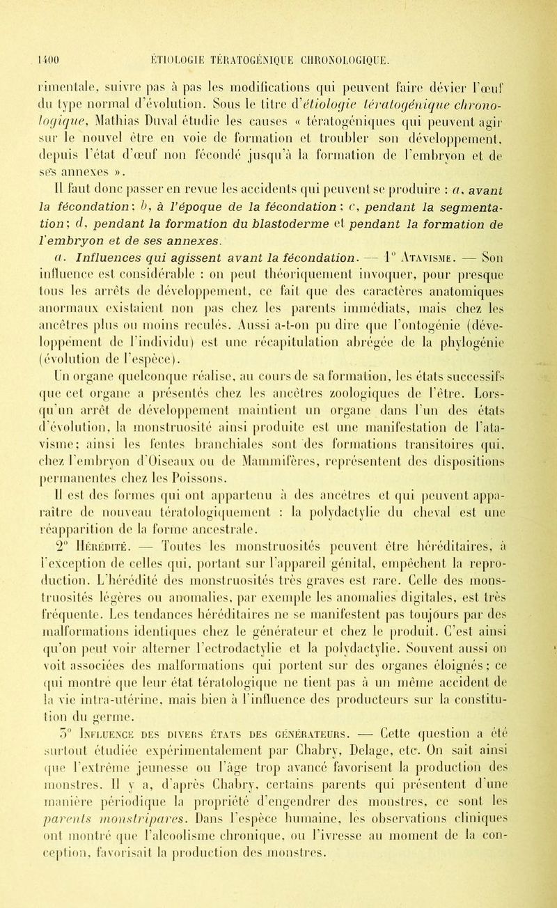 rimentalo, suivre pas à pas les modifications qui peuvent faire dévier l’œuf du type normal d’évolution. Sous le titre étiologie tératogénique chrono- logique, Mathias Duval étudie les causes « tératogéniques qui peuvent agir sur le nouvel être en voie de formation et troubler son développement, depuis l’état d’œuf non fécondé jusqu’à la formation de l’embryon et de se's annexes ». Il faut donc passer en revue les accidents qui peuvent se produire : a, avant la fécondation: b, à l’époque de la fécondation : c, pendant la segmenta- tion; d, pendant la formation du blastoderme et pendant la formation de l'embryon et de ses annexes. a. Influences qui agissent avant la fécondation. — 1° Atavisme. — Son influence est considérable : on peut théoriquement invoquer, pour presque tous les arrêts de développement, ce fait que des caractères anatomiques anormaux existaient non pas chez les parents immédiats, mais chez les ancêtres plus ou moins reculés. x4ussi a-t-on pu dire que l’ontogénie (déve- loppement de h individu) est une récapitulation abrégée de la phylogénie (évolution de l’espèce). Un organe quelconque réalise, au cours de sa formation, les états successifs que cet organe a présentés chez les ancêtres zoologiques de l’être. Lors- qu'un arrêt de développement maintient un organe dans l'un des états d évolution, la monstruosité ainsi produite est une manifestation de l’ata- visme; ainsi les fentes branchiales sont des formations transitoires qui, chez l’embryon d’Oiseaux ou de Mammifères, représentent des dispositions permanentes chez les Poissons. Il est des formes qui ont appartenu à des ancêtres et qui peuvent appa- raître de nouveau tératologiquement : la polydactylie du cheval est une réapparition de la forme ancestrale. 2° Hérédité. — Toutes les monstruosités peuvent être héréditaires, à l’exception de celles qui, portant sur l’appareil génital, empêchent la repro- duction. L'hérédité des monstruosités très graves est rare. Celle des mons- truosités légères ou anomalies, par exemple les anomalies digitales, est très fréquente. Les tendances héréditaires ne se manifestent pas toujours par des malformations identiques chez le générateur et chez le produit. C’est ainsi qu’on peut voir alterner 1 ectrodactylie et la polydactylie. Souvent aussi on voit associées des malformations qui portent sur des organes éloignés; ce qui montre que leur état tératologique ne tient pas à un même accident de la vie intra-utérine, mais bien à l'influence des producteurs sur la constitu- tion du germe. 5° Influence des divers états des générateurs. — Cette question a été surtout étudiée expérimentalement par Chabry, Delage, etc. On sait ainsi que l’extrême jeunesse ou l'âge trop avancé favorisent la production des monstres. Il y a, d’après Chabry, certains parents qui présentent d'une manière périodique la propriété d'engendrer des monstres, ce sont les parents monstripares. Dans l’espèce humaine, les observations cliniques ont montré que l’alcoolisme chronique, ou l’ivresse au moment de la con- ception, favorisait la production des monstres.