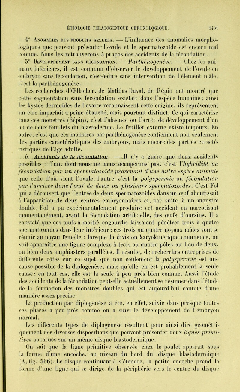 4° Anomalies des produits sexuels. — L’influence des anomalies morpho- logiques que peuvent présenter l’ovule et le spermatozoïde est encore mal connue. Nous les retrouverons à propos des accidents de la fécondation. 5° Développement sans fécondation. — Parthénogenèse. — Chez les ani- maux inférieurs, il est commun d’observer le développement de l’ovule en embryon sans fécondation, c’est-à-dire sans intervention de l’élément mâle. C’est la parthénogenèse. Les recherches d’Œllacher, de Mathias Duval, de Répin ont montré que cette segmentation sans fécondation existait dans l’espèce humaine; ainsi les kystes dermoïdes de l’ovaire reconnaissent cette origine, ils représentent un être imparfait à peine ébauché, mais pourtant distinct. Ce qui caractérise tous ces monstres (Répin), c’est l’absence ou l’arrêt de développement d’un ou de deux feuillets du blastoderme. Le feuillet externe existe toujours. En outre, c’est que ces monstres par parthénogenèse contiennent non seulement des parties caractéristiques des embryons, mais encore des parties caracté- ristiques de l’âge adulte. b. Accidents-de la fécondation. — Il n’y a guère que deux accidents possibles : l’un, dont bous ne nous occuperons pas, c’est Vhybridité ou fécondation par un spermatozoïde provenant d'une autre espèce animale que celle d’où vient l’ovule, l’autre c’est la polyspermie ou fécondation par l'arrivée dans l'œuf de deux ou plusieurs spermatozoïdes. C’est Fol qui a découvert que l’entrée de deux spermatozoïdes dans un œuf aboutissait à l’apparition de deux centres embryonnaires et, par suite, à un monstre double. Fol a pu expérimentalement produire cet accident en narcotisant momentanément, avant la fécondation artificielle, des œufs d’oursins. Il a constaté que ces œufs à moitié engourdis laissaient pénétrer trois à quatre spermatozoïdes dans leur intérieur ; ces trois ou quatre noyaux mâles vont se réunir au noyau femelle : lorsque la division karyokinétique commence, on voit apparaître une figure complexe à trois ou quatre pôles au lieu de deux, ou bien deux amphiasters parallèles. Il résulte, de recherches entreprises de différents côtés sur ce sujet, que non seulement la polyspermie est une cause possible de la diplogenèse, mais qu’elle en est probablement la seule cause; en tout cas, elle est la seule à peu près bien connue. Aussi l’étude des accidents de la fécondation peut-elle actuellement se résumer dans l’étude de la formation des monstres doubles qui est aujourd’hui connue d’une manière assez précise. La production par diplogenèse a été, en effet, suivie dans presque toutes ses phases à peu près comme on a suivi le développement de l’embryon normal. Les différents types de diplogenèse résultent pour ainsi dire géométri- quement des diverses dispositions que peuvent présenter deux lignes primi- tives apparues sur un même disque blastodermiquo. On sait que la ligne primitive observée chez le poulet apparaît sous la forme d’une encoche, au niveau du bord du disque blaslodermique (A, fig. 566). Le disque continuant à s’étendre, la petite encoche prend la forme d’une ligne qui se dirige de la périphérie vers le centre du disque