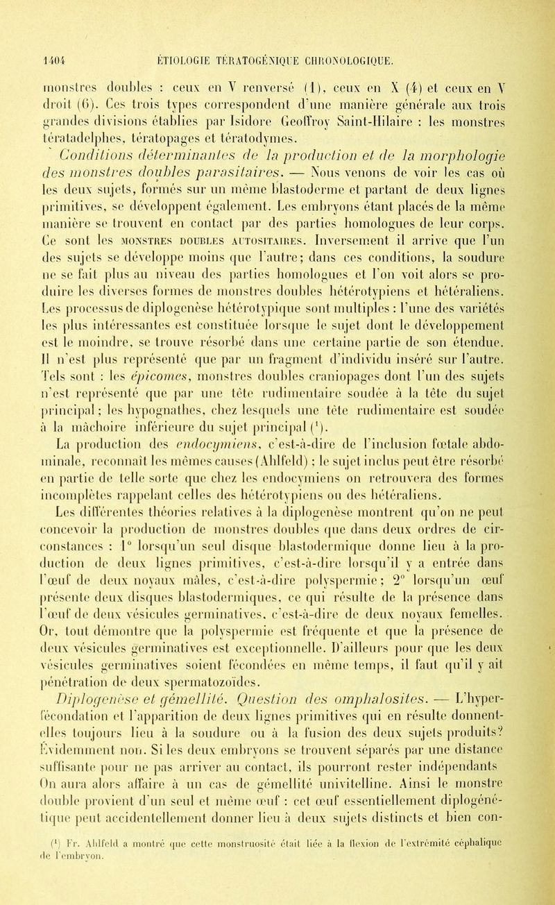 monstres doubles : ceux en Y renversé (1), ceux en X (4) et ceux en Y droit (6). Ces trois types correspondent d’une manière générale aux trois grandes divisions établies par Isidore Geoffroy Saint-Hilaire : les monstres tératadelphes, tératopages et tératodymes. Conditions déterminantes de la production et de la morphologie des monstres doubles parasitaires. — Nous venons de voir les cas où les deux sujets, formés sur un même blastoderme et partant de deux lignes primitives, se développent également . Les embryons étant placés de la même manière se trouvent en contact par des parties homologues de leur corps. Ce sont les monstres doubles autositaires. Inversement il arrive que l’un des sujets se développe moins que l’autre; dans ces conditions, la soudure ne se fait plus au niveau des parties homologues et l’on voit alors se pro- du ire les diverses formes de monstres doubles hétérotypiens et hétéraliens. Les processus de diplogcnèse hétérotypique sont multiples : l’une des variétés les plus intéressantes est constituée lorsque le sujet dont le développement est le moindre, se trouve résorbé dans une certaine partie de son étendue. Il n’est plus représenté que par un fragment d’individu inséré sur l’autre. Tels sont : les épicomes, monstres doubles craniopages dont l’un des sujets n’est représenté que par une tête rudimentaire soudée à la tête du sujet principal ; les hypognathes, chez lesquels une tête rudimentaire est soudée à la mâchoire inférieure du sujet principal (*). La production des endocymiens, c’est-à-dire de l’inclusion fœtale abdo- minale, reconnaît les mêmes causes (Ahlfeld) ; le sujet inclus peut être résorbé en partie de telle sorte que chez les endocymiens on retrouvera des formes incomplètes rappelant celles des hétérotypiens ou des hétéraliens. Les différentes théories relatives à la diplogcnèse montrent qu’on ne peut concevoir la production de monstres doubles ([lie dans deux ordres de cir- constances : 1° lorsqu’un seul disque blastodermique donne lieu à la pro- duction de deux lignes primitives, c’est-à-dire lorsqu’il y a entrée dans l’œuf de deux noyaux mâles, c’est-à-dire polyspermie ; 2° lorsqu’un œuf présente deux disques blastodermiques, ce qui résulte de la présence dans l’œuf de deux vésicules germinatives, c’est-à-dire de deux noyaux femelles. Or, tout démontre que la polyspermie est fréquente et que la présence de deux vésicules germinatives est exceptionnelle. D'ailleurs pour que les deux vésicules germinatives soient fécondées en même temps, il faut qu’il y ait pénétration de deux spermatozoïdes. Diplogenèse et gémellité. Question des omphalosites. — L’hyper- fécondation et l’apparition de deux lignes primitives qui en résulte donnent- elles toujours lieu à la soudure ou à la fusion des deux sujets produits? Evidemment non. Si les deux embryons se trouvent séparés par une distance suffisante pour ne pas arriver au contact, ils pourront rester indépendants On aura alors affaire à un cas de gémellité univitelline. Ainsi le monstre double provient d'un seul et même œuf : cet œuf essentiellement diplogéné- tique peut accidentellement donner lieu à deux sujets distincts et bien con- (l) Fr. Alilfeld a montré que cette monstruosité était liée à la flexion de l’extrémité céphalique de l’embryon.
