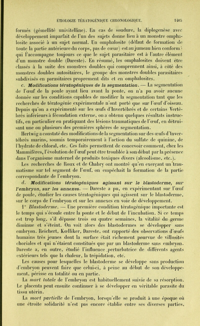 formés (gémellité uni vitelline). En cas de soudure, la diplogenèse avec développement imparfait de l’un des sujets donne lieu à un monstre ompha- losite associé à un sujet normal. Un omphalosite (défaut de formation de toute la partie antérieure du corps, pas de cœur) est au jumeau bien conformé qui raccompagne toujours ce que le sujet parasitaire est à l’autre élément d’un monstre double (Dareste). En résumé, les omphalosites doivent être classés à la suite des monstres doubles qui comprennent ainsi, à côté des monstres doubles autositaires, le groupe des monstres doubles parasitaires subdivisés en parasitaires proprement dits et en omphalosites. c. Modifications tératogéniques de la segmentation. — La segmentation de l’œuf de la poule ayant lieu avant la ponte, on n’a pu avoir aucune donnée sur les conditions capables de modifier la segmentation tant que les recherchés de tératogénie expérimentale n’ont porté que sur l’œuf d’oiseau. Depuis qu’on a expérimenté sur les œufs d’invertébrés et de certains Verté- brés inférieurs à fécondation externe, on a obtenu quelques résultats instruc- tifs, en particulier en pratiquant des lésions traumatiques de l’œuf, en détrui- sant une ou plusieurs des premières sphères de segmentation. Hertwig a constaté des modifications de la segmentation sur des œufs d’inver- tébrés marins, soumis temporairement à l’action du sulfate de quinine, de l’hydrate de chloral, etc. Ces faits permettent de concevoir comment, chez les Mammifères, l’évolution de l’œuf peut être troublée à son début par la présence dans l’organisme maternel de produits toxiques divers (alcoolisme, etc.). Les recherches de Roux et de Chabry ont montré qu’en exerçant un trau- matisme sur tel segment de l’œuf, on empêchait la formation de la partie correspondante de l’embryon. d. Modifications tératogéniques agissant sur le blastoderme, sur l’embryon, sur les annexes. — Dareste a pu, en expérimentant sur l’œuf de poule, étudier les causes tératogéniques qui agissent sur le blastoderme, sur le corps de l’embryon et sur les annexes en voie de développement. 1° Blastoderme. — Une première condition tératogénique importante est le temps qui s’écoule entre la ponte et le début de l’incubation. Si ce temps est trop long, s’il dépasse trois ou quatre semaines, la vitalité du germe diminue et s’éteint. On voit alors des blastodermes se développer sans embryon. Reichert, Kœlliker, Dareste, ont rapporté des observations d’œufs humains très jeunes dont la surface était richement pourvue de villosités choriales et qui n’étaient constitués que par un blastoderme sans embryon. Dareste a, en outre, étudié l’influence .perturbatrice de différents agents extérieurs tels que la chaleur, la trépidation, etc. Les causes pour lesquelles le blastoderme se développe sans production d’embryon peuvent faire que celui-ci, à peine au début de son développe- ment, périsse en totalité ou en partie. La mort totale de l’embryon est habituellement suivie de sa résorption. Le placenta peut ensuite continuer à se développer en véritable parasite du tissu utérin. La mort partielle de l’embryon, lorsqu’elle se produit à une époque où une étroite solidarité n’est pas encore établie entre ses diverses parties,