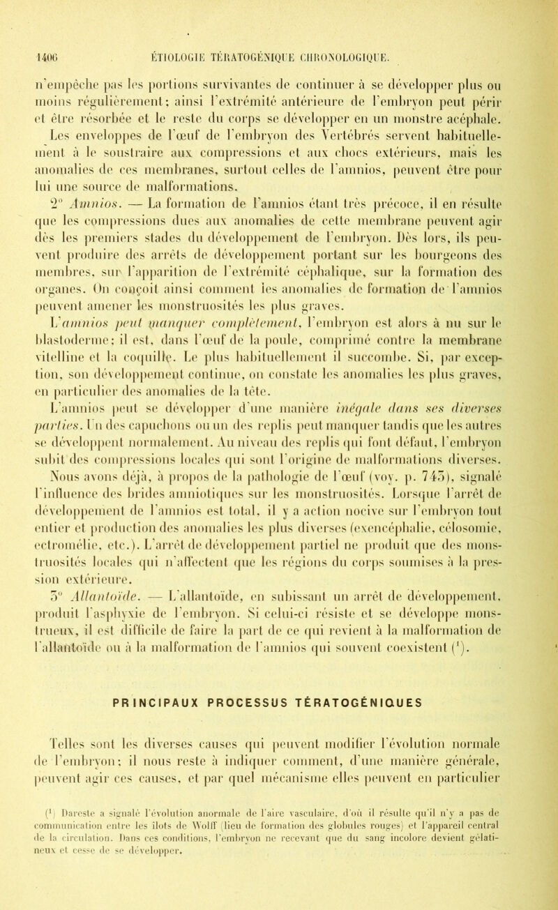 n’empêche pas les portions survivantes de continuer à se développer plus ou moins régulièrement; ainsi l’extrémité antérieure de l’embryon peut périr et être résorbée et le reste du corps se développer en un monstre acéphale. Les enveloppes de l’œuf de l’embryon des Vertébrés servent habituelle- ment à le soustraire aux compressions et aux chocs extérieurs, mais les anomalies de ces membranes, surtout celles de l’amnios, peuvent être pour lui une source de malformations. 2° Àmnios. — La formation de l’amnios étant très précoce, il en résulte que les compressions dues aux anomalies de cette membrane peuvent agir dès les premiers stades du développement de l’embryon. Dès lors, ils peu- vent produire des arrêts de développement portant sur les bourgeons des membres, sur l’apparition de l’extrémité céphalique, sur la formation des organes. Un conçoit ainsi comment les anomalies de formation de l’amnios peuvent amener les monstruosités les plus graves. Vamnios peut manquer complètement, l’embryon est alors à nu sur le blastoderme; il est, dans l’œuf de la poule, comprimé contre la membrane vitelline et la coquille. Le plus habituellement il succombe. Si, par excep- tion, son développement continue, on constate les anomalies les plus graves, en particulier des anomalies de la tète. L’amnios peut se développer d’une manière inégale dans ses diverses parties. Lu des capuchons ou un des replis peut manquer tandis que les autres se développent normalement. Au niveau des replis (pii font défaut, l’embryon subit des compressions locales qui sont l’origine de malformations diverses. Nous avons déjà, à propos de la pathologie de l’œuf (voy. p. 745), signalé l'influence des brides amniotiques sur les monstruosités. Lorsque l’arrêt de développement de l’amnios est total, il y a action nocive sur l'embryon tout entier et production des anomalies les plus diverses (exencéphalie, célosomie, cctromélie, etc.). L’arrêt de développement partiel ne produit que des mons- truosités locales qui réaffectent que les régions du corps soumises à la pres- sion extérieure. 5° Allantoïde. — L’allantoïde, en subissant un arrêt de développement, produit l'asphyxie de l’embryon. Si celui-ci résiste et se développe mons- trueux, il est difficile de faire la part de ce qui revient à la malformation de l'allantoïde ou à la malformation de l amnios qui souvent coexistent (i). PRINCIPAUX PROCESSUS TÉRATOGÉN IQUES Telles sont les diverses causes qui peuvent modifier l’évolution normale de l’embryon; il nous reste à indiquer comment, d’une manière générale, peuvent agir ces causes, et par quel mécanisme elles peuvent en particulier P) Dareste a signalé l’évolution anormale de l’aire vasculaire, d'où il résulte qu’il n’y a pas de communication entre les îlots de Wolff (lieu de formation des globules rouges) et l’appareil central de la circulation. Dans ces conditions, l’embrvon ne recevant que du sang incolore devient gélati- neux et cesse de se développer.