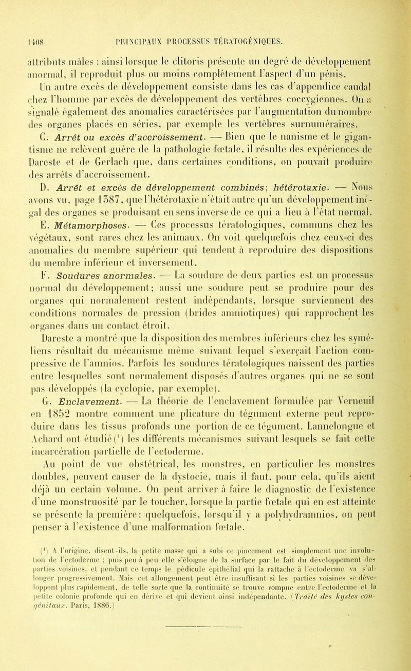 attributs mâles : ainsi lorsque le clitoris présente un degré de développement anormal, il reproduit plus ou moins complètement l’aspect d’un pénis. Un autre excès de développement consiste dans les cas d’appendice caudal chez l’homme par excès de développement des vertèbres coccygiennes. On a signalé également des anomalies caractérisées par l’augmentation du nombre des organes placés en séries, par exemple les vertèbres surnuméraires. C. Arrêt ou excès d’accroissement. — Bien que le nanisme et le gigan- tisme ne relèvent guère de la pathologie fœtale, il résulte des expériences de Dareste et de Gerlach que, dans certaines conditions, on pouvait produire des arrêts d’accroissement. D. Arrêt et excès de développement combinés; hétérotaxie. — Nous avons vu, page 1587, que l’hétérotaxie n’était autre qu’un développement im- gal des organes se produisant en sens inverse de ce qui a lieu à l’état normal. E. Métamorphoses. — Ces processus tératologiques, communs chez les végétaux, sont rares chez les animaux. On voit quelquefois chez ceux-ci des anomalies du membre supérieur qui tendent à reproduire des dispositions du membre inférieur et inversement. F. Soudures anormales. — La soudure de deux parties est un processus normal du développement; aussi une soudure peut se produire pour des organes qui normalement restent indépendants, lorsque surviennent des conditions normales de pression (brides amniotiques) qui rapprochent les organes dans un contact étroit. Dareste a montré que la disposition des membres inférieurs chez les symé- liens résultait du mécanisme même suivant lequel s’exerçait l’action com- pressive de l’amnios. Parfois les soudures tératologiques naissent des parties entre lesquelles sont normalement disposés d’autres organes qui ne se sont pas développés (la cyclopie, par exemple). G. Enclavement. — La théorie de l’enclavement formulée par Verneuil en 185^ montre comment une plicature du tégument externe peut repro- duire dans les tissus profonds une portion de ce tégument. Lannclongue et Àchard ont étudié (4) les différents mécanismes suivant lesquels se fait cette incarcération partielle de l’ectoderme. Au point de vue obstétrical, les monstres, en particulier les monstres doubles, peuvent causer de la dystocie, mais il faut, pour cela, qu’ils aient déjà un certain volume. On peut arriver à faire le diagnostic de l’existence d’une monstruosité par le toucher, lorsque la partie fœtale qui en est atteinte se présente la première: quelquefois, lorsqu’il y a pol y hydramnios, on peut penser à l’existence d’une malformation fœtale. (*) (*) A l’origine, disent-ils, la petite masse qui a subi ce pincement est simplement une involu- tion de l’ectoderme ; puis peu à peu elle s’éloigne de la surface par le fait du développement des parties voisines, et pendant ce temps le pédicule épithélial qui la rattache à l’ectoderme va s’al- longer progressivement. Mais cet allongement peut être insuffisant si les parties voisines se déve- loppent plus rapidement, de telle sorte que la continuité se trouve rompue entre l’ectoderme et la petite colonie profonde qui en dérive et qui devient ainsi indépendante. ( Traité des kystes con- génitaux. Paris, 1886.)