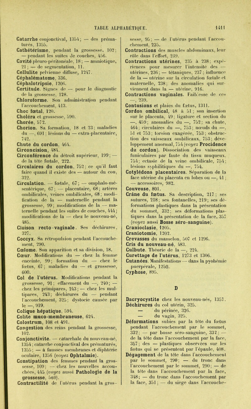 Catarrhe conjonctival, 1354; — des préma- turés, 1355. Cathétérisme, pendant la grossesse, 102: — pendant les suites de couches, 456. Cavité pleuro-péritonéale, 18 ; — amniotique, 21; — de segmentation, 11. Cellulite pelvienne diffuse, 1247. Céphalématome, 336. Céphalotripsie, 1206. Certitude. Signes de — pour le diagnostic de la grossesse, 128. Chloroforme. Son administration pendant l’accouchement, 413. Choc fœtal, 120. Choléra et grossesse, 590. Chorée, 572. Chorion. Sa formation, 18 et 23; maladies du —, 691 ; lésions du — extra-placentaire, 742. Chute du cordon, 464. Circoncision, 484. Circonférence du détroit supérieur, 199; — de la tête fœtale, 222. Circulaires du cordon, 752; ce qu’il faut faire quand il existe des — autour du cou, 322. Circulation. — fœtale, 67; — omphalo mé- sentérique, 67 ; — placentaire, 68 ; artères ombilicales, veines ombilicales, 68 ; modi- fication de la — maternelle pendant la grossesse, 99; modifications de la — ma- ternelle pendant les suites de couches, 444; modifications de la — chez le nouveau-né, 485. Cloison recto-vaginale. Ses déchirures, 327. Coccyx. Sa rétropulsion pendant l’accouche- ment, 290. Gœlome. Son apparition et sa division, 18. Cœur. Modifications du — chez la femme enceinte, 99; formation du — chez le fœtus, 67 ; maladies du — et grossesse, 600. Col de l’utérus. Modifications pendant la grossesse, 91; effacement du 240; — chez les primipares, 243 ; — chez les mul- tipares, 243; déchirures du — pendant l’accouchement, 325; dystocie causée par le —, 919. Colique hépatique, 594. Colite muco-membraneuse, 624. Colostrum, 108 et 491. Congestion des reins pendant la grossesse, 102. Conjonctivite. — catarrhale du nouveau-né, 1354; catarrhe conjonctival des prématurés, 1355; — à fausses membranes et diphtérie oculaire, 1356 (voyez Ophtalmie). Constipation des femmes pendant la gros- sesse, 109; — chez les nouvelles accou- chées, 445 (voyez aussi Pathologie de la grossesse, 560). Contractilité de l'utérus pendant la gros- sesse, 95; — de l'utérus pendant l'accou- chement, 235. Contractions des muscles abdominaux, leur rôle dans l’effort, 239. Contractions utérines, 235 à 238; expé- riences pour mesurer l’intensité des — utérines, 236; — tétaniques, 237 ; influence de la — utérine sur la circulation fœtale et maternelle, 238; des anomalies qui sur- viennent dans la — utérine, 916. Contractions vaginales. Faiblesse de ces —, 239. Contusions et plaies du fœtus, 1311. Cordon ombilical, 48 à 51 ; son insertion sur le placenta, 49; ligature et section du —, 459; anomalies du —, 752; sa chute, 464; circulaires du —, 753; nœuds du —, 51 et 753; torsion exagérée, 753; obstruc- tion des vaisseaux ombilicaux, 753; déve- loppement anormal, 754 [voyez Procidence du cordon). Dissociation des vaisseaux funiculaires par faute du tissu muqueux. 754; ectasie de la veine ombilicale, 754; lésions syphilitiques du —, 754. Cotylédons placentaires. Séparation de la face utérine du placenta en lobes ou —, 41 ; — accessoires, 982. Couveuse, 801. Crâne du fœtus. Sa description, 217 ; ses sutures, 218; ses fontanelles, 219; ses dé- formations plastiques dans la présentation du sommet, 332; ses déformations plas- tiques dans la présentation de la face, 357 Cvoyez aussi Bosse séro-sanguine). Cranioclasie, 1205. Craniotomie, 1202. Crevasses du mamelon, 507 et 1296. Cris du nouveau-né, 483. Culbute. Théorie de la —, 224. Curettage de l’utérus, 1273 et 1306. Cutanées. Manifestations — dans la pyohémie puerpérale, 1250. Cyphose, 895. D Dacryocystite chez les nouveau-nés, 1357. Déchirures du col utérin, 325. — du périnée, 326. — du vagin, 325. Déformations subies par la tête du fœtus pendant l’accouchement par le sommet, 332; — par bosse séro-sanguine, 332 : — de la tête dans l’accouchement par la face, 357 ; des — plastiques observées sur les fœtus qui se présentent par l'épaule, 408. Dégagement de la tête dans l’accouchement par le sommet, 290; — du tronc dans l’accouchement par le sommet, 290; — de la tête dans l'accouchement par la face, 348; — du tronc dans l'accouchement par la face, 351; — du siège dans l’accouche-