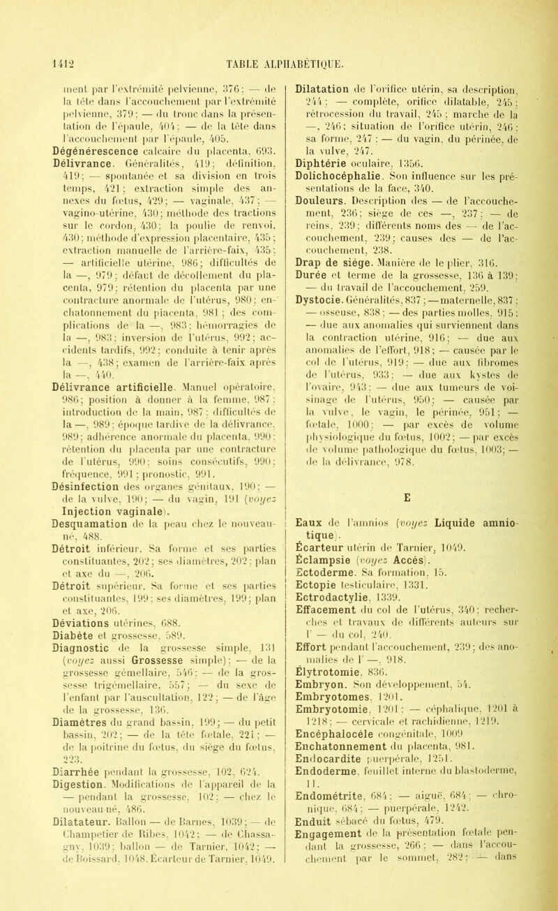 ment par l’extrémité pelvienne, 376; — de la tête dans l’accouchement par l’extrémité pelvienne, 379 ; — du tronc dans la présen- tation de l’épaule, 404; — de la tête dans l’accouchement par l’épaule, 405. Dégénérescence calcaire du placenta, 693. Délivrance. Généralités, 419; définition, 419; — spontanée et sa division en trois temps, 421 ; extraction simple des an- nexes du fœtus, 429; — vaginale, 437; — vagino-utérine, 430; méthode des tractions sur le cordon, 430; la poulie de renvoi, 430 ; méthode d’expression placentaire, 435 ; extraction manuelle de l’arrière-faix, 435 ; — artificielle utérine, 986; difficultés de la —, 979; défaut de décollement du pla- centa, 979; rétention du placenta par une contracture anormale de l’utérus, 980; en-' chatonnement du placenta, 981 ; des com- plications de la —, 983; hémorragies de la —, 983: inversion de l’utérus, 992; ac- cidents tardifs, 992; conduite à tenir après la —, 438; examen de l’arrière-faix après la —, 440. Délivrance artificielle. Manuel opératoire, 986; position à donner à la femme, 987 ; introduction de la main, 987 ; difficultés de la—, 989; époque tardive de la délivrance, 989; adhérence anormale du placenta, 990: rétention du placenta par une contracture de l’utérus, 990; soins consécutifs, 990; fréquence, 991 ; pronostic, 991. Désinfection des organes génitaux, 190 : — de la vulve, 190; — du vagin, 191 (voyez Injection vaginale). Desquamation de la peau chez le nouveau- né, 488. Détroit inférieur. Sa forme et ses parties constituantes, 202 ; ses diamètres, 202 ; plan et axe du —, 206. Détroit supérieur. Sa forme et ses parties constituantes, 199: ses diamètres, 199; plan et axe, 206. Déviations utérines, 688. Diabète et grossesse, 589. Diagnostic de la grossesse simple, 131 [voyez aussi Grossesse simple); — de la grossesse gémellaire, 546: — de la gros- sesse trigémellaire, 557; — du sexe de l’enfant par l’auscultation, 122; —de l’âge de la grossesse, 136. Diamètres du grand bassin, 199; — du petit bassin, 202; — de la tête fœtale, 221; — de la poitrine du fœtus, du siège du fœtus, 223. Diarrhée pendant la grossesse, 102, 624. Digestion. Modifications de l’appareil de la — pendant la grossesse, 102; — chez le nouveau-né, 486. Dilatateur. Ballon — de Barnes, 1039 ; — de Champetier de Ribes, 1042; — de Chassa- gny. 1039; ballon — de Tarnier, 1042; — de Boissard, 1048. Écarteur de Tarnier, 1049. Dilatation de l’orifice utérin, sa description, 244 ; — complète, orifice dilatable, 245 ; rétrocession du travail, 245 ; marche de la —, 246; situation de l’orifice utérin, 246 ; sa forme, 247 ; — du vagin, du périnée, de la vulve, 247. Diphtérie oculaire, 1356. Dolichocéphalie. Son influence sur les pré- sentations de la face, 340. Douleurs. Description des — de l’accouche- ment, 236; siège de ces —, 237; — de reins, 239; différents noms des — de l’ac- couchement, 239; causes des — de l’ac- couchement, 238. Drap de siège. Manière de le plier, 316. Durée et terme de la grossesse, 136 à 139 : — du travail de l’accouchement, 259. Dystocie. Généralités, 837 ; —maternelle, 837 : — osseuse, 838; —des parties molles, 915; — due aux anomalies qui surviennent dans la contraction utérine, 916; — due aux anomalies de l’effort, 918; — causée par le col de l’utérus, 919; — due aux fibromes de l’utérus, 933; — due aux kystes de l’ovaire, 943 : — due aux tumeurs de voi- sinage de l’utérus, 950; — causée par la vulve, le vagin, le périnée, 951; — fœtale, 1000; — par excès de volume physiologique du fœtus, 1002; —par excès de volume pathologique du fœtus, 1003; — de la délivrance, 978. E ! Eaux de l’amnios (voyez Liquide amnio- | tique . | Écarteur utérin de Tarnier, 1049. i Éclampsie (voyez Accès). ! Ectoderme. Sa formation, 15. Ectopie testiculaire, 1331. Ectrodactylie, 1339. Effacement du col de l’utérus, 340; recher- ches et travaux de différents auteurs sur 1’ — du col, 240. Effort pendant l’accouchement, 239; des ano- malies de 1’ —, 918. Élytrotomie, 836. Embryon. Son développement, 54. Embryotomes, 1201. Embryotomie. 1201; — céphalique, 1201 à 1218; — cervicale et rachidienne, 1219. Encéphalocéle congénitale, 1009 Enchatonnement du placenta, 981. Endocardite puerpérale, 1251. i Endoderme, feuillet interne du blastoderme, 11. Endométrite, 684: — aiguë, 684: — chro- nique, 684: — puerpérale, 1242. Enduit sébacé du fœtus, 479. Engagement de la présentation fœtale pen- dant la grossesse, 266 ; — dans l’accou- chement par le sommet, 282; dans