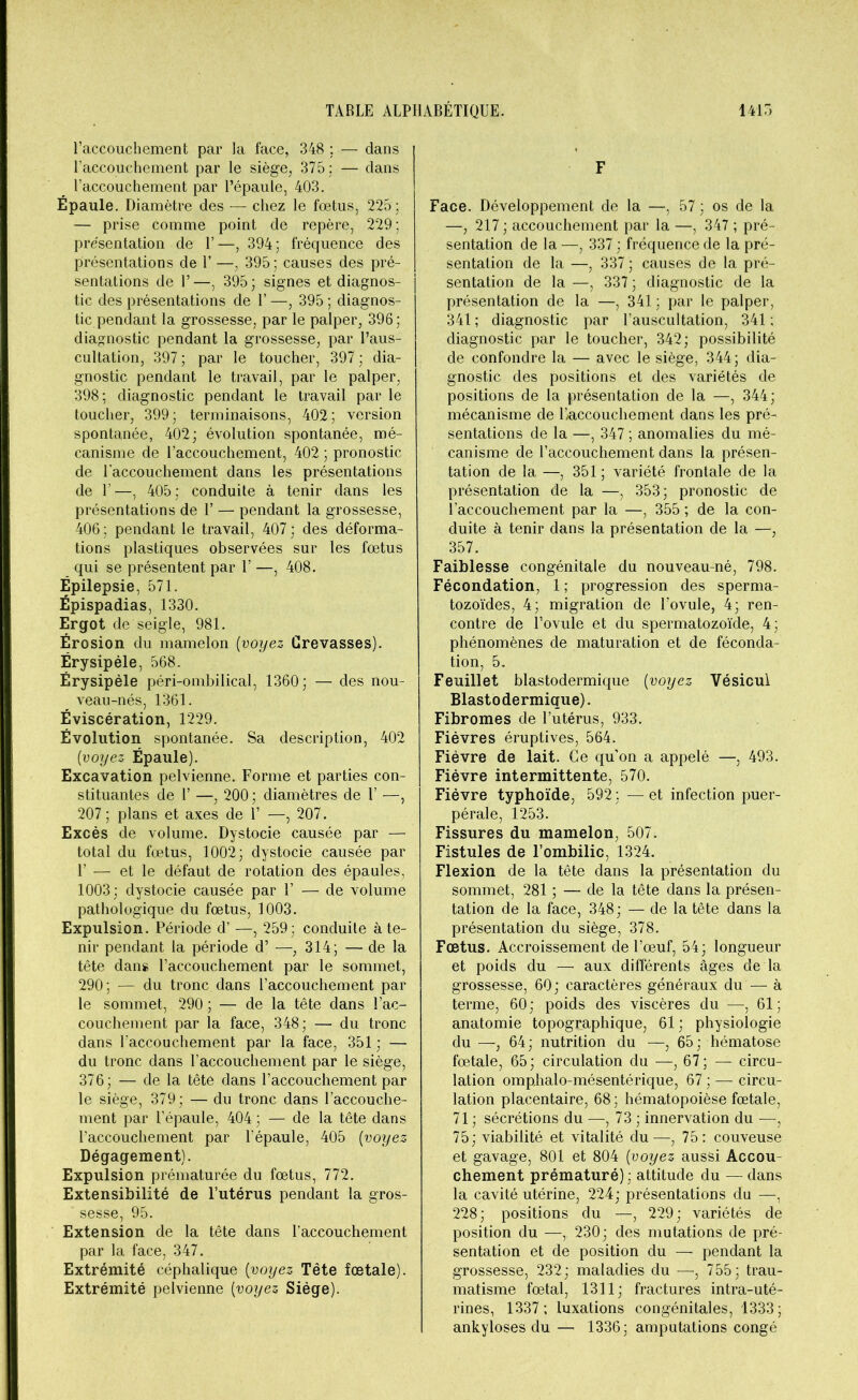 l’accouchement par la face, 348 ; — dans l’accouchement par le siège, 375; — dans l’accouchement par l’épaule, 403. Épaule. Diamètre des — chez le foetus, 225; — prise comme point de repère, 229; présentation de 1’—, 394; fréquence des présentations de Y —, 395; causes des pré- sentations de 1’—, 395; signes et diagnos- tic des présentations de 1’ —, 395 ; diagnos- tic pendant la grossesse, par le palper, 396; diagnostic pendant la grossesse, par l’aus- cultation, 397 ; par le toucher, 397 ; dia- gnostic pendant le travail, par le palper, 398; diagnostic pendant le travail par le toucher, 399; terminaisons, 402; version spontanée, 402; évolution spontanée, mé- canisme de l’accouchement, 402 ; pronostic de l'accouchement dans les présentations de 1’—, 405; conduite à tenir dans les présentations de 1’ — pendant la grossesse, 406; pendant le travail, 407; des déforma- tions plastiques observées sur les foetus qui se présentent par 1’ —, 408. Épilepsie, 571. Épispadias, 1330. Ergot de seigle, 981. Érosion du mamelon (voyez Grevasses). Érysipèle, 568. Érysipèle péri-ombilical, 1360; — des nou- veau-nés, 1361. Éviscération, 1229. Évolution spontanée. Sa description, 402 [voyez Épaule). Excavation pelvienne. Forme et parties con- stituantes de 1’ —, 200 ; diamètres de 1’ —, 207 ; plans et axes de 1’ —, 207. Excès de volume. Dystocie causée par — total du foetus, 1002; dystocie causée par F — et le défaut de rotation des épaules, 1003; dystocie causée par Y — de volume pathologique du fœtus, 1003. Expulsion. Période d’ —, 259; conduite à te- nir pendant la période d’ —,314; — de la tête dans raccouchement par le sommet, 290; — du tronc dans l’accouchement par le sommet, 290 ; — de la tête dans l’ac- couchement par la face, 348; — du tronc dans l’accouchement par la face, 351 ; — du tronc dans l’accouchement par le siège, 376; — de la tête dans l’accouchement par le siège, 379; — du tronc dans l’accouche- ment par l’épaule, 404 ; — de la tête dans l’accouchement par l’épaule, 405 (voyez Dégagement). Expulsion prématurée du fœtus, 772. Extensibilité de l’utérus pendant la gros- sesse, 95. Extension de la tête dans l’accouchement par la face, 347. Extrémité céphalique (voyez Tête fœtale). Extrémité pelvienne [voyez Siège). F Face. Développement de la —, 57 ; os de la —, 217 ; accouchement par la —, 347 ; pré- sentation de la —, 337 ; fréquence de la pré- sentation de la —, 337 ; causes de la pré- sentation de la —, 337 ; diagnostic de la présentation de la —, 341 ; par le palper, 341 ; diagnostic par l’auscultation, 341 : diagnostic par le toucher, 342; possibilité de confondre la — avec le siège, 344; dia- gnostic des positions et des variétés de positions de la présentation de la —, 344; mécanisme de l’/accouchement dans les pré- sentations de la —, 347 ; anomalies du mé- canisme de l’accouchement dans la présen- tation de la —, 351 ; variété frontale de la présentation de la —, 353; pronostic de l’accouchement par la —, 355 ; de la con- duite à tenir dans la présentation de la —, 357. Faiblesse congénitale du nouveau-né, 798. Fécondation, 1 ; progression des sperma- tozoïdes, 4; migration de l’ovule, 4; ren- contre de l’ovule et du spermatozoïde, 4; phénomènes de maturation et de féconda- tion, 5. Feuillet blastodermique [voyez Vésicul Blastodermique). Fibromes de l’utérus, 933. Fièvres éruptives, 564. Fièvre de lait. Ce qu’on a appelé —, 493. Fièvre intermittente, 570. Fièvre typhoïde, 592; —et infection puer- pérale, 1253. Fissures du mamelon, 507. Fistules de l’ombilic, 1324. Flexion de la tête dans la présentation du sommet, 281 ; — de la tête dans la présen- tation de la face, 348; — de la tête dans la présentation du siège, 378. Fœtus. Accroissement de l’œuf, 54; longueur et poids du —• aux différents âges de la grossesse, 60; caractères généraux du — à terme, 60; poids des viscères du —-, 61; anatomie topographique, 61; physiologie du —, 64; nutrition du —, 65; hématose fœtale, 65; circulation du —, 67; — circu- lation omphalo-mésentérique, 67 ; — circu- lation placentaire, 68 ; hématopoièse fœtale, 71 ; sécrétions du —, 73 ; innervation du —, 75; viabilité et vitalité du—, 75: couveuse et gavage, 801 et 804 [voyez aussi Accou- chement prématuré) ; attitude du — dans la cavité utérine, 224; présentations du —, 228; positions du —, 229; variétés de position du —I 230; des mutations de pré- sentation et de position du — pendant la grossesse, 232; maladies du —, 755; trau- matisme fœtal, 1311; fractures intra-uté- rines, 1337; luxations congénitales, 1333; ankylosés du — 1336; amputations congé