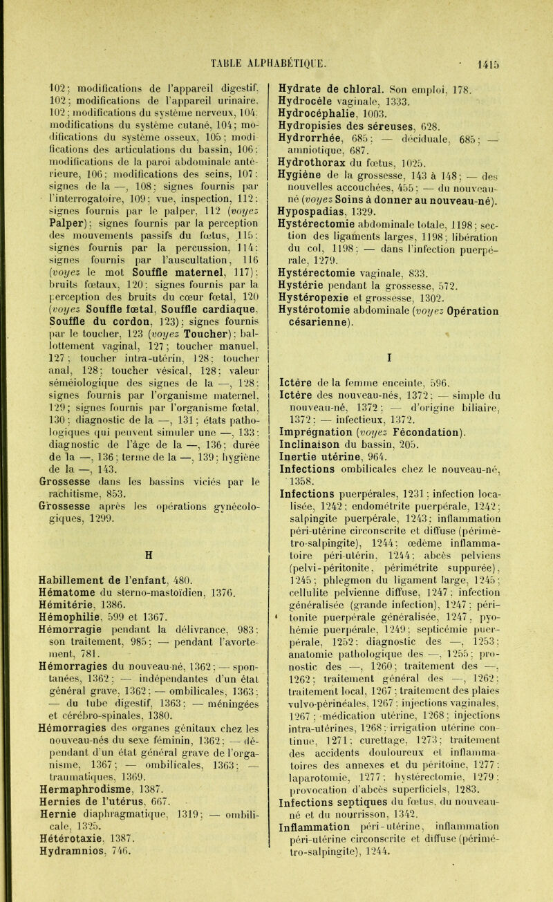 102; modifications de l’appareil digestif, 102; modifications de l’appareil urinaire, 102; modifications du système nerveux, 104: modifications du système cutané, 104; mo- difications du système osseux, 105; modi- fications des articulations du bassin, 106: modifications de la paroi abdominale anté- rieure, 106; modifications des seins, 107: signes de la —, 108; signes fournis par l’interrogatoire, 109; vue, inspection, 112: signes fournis par le palper, 112 [voyez Palper) ; signes fournis par la perception des mouvements passifs du fœtus, 115 : signes fournis par la percussion, 114: signes fournis par l’auscultation, 116 [voyez le mot Souffle maternel, 117): bruits fœtaux, 120; signes fournis par la perception des bruits du cœur fœtal, 120 [voyez Souffle fœtal, Souffle cardiaque. Souffle du cordon, 123); signes fournis par le toucher, 123 [voyez Toucher) : bal- lottement vaginal, 127 ; toucher manuel, 127; toucher intra-utérin, 128; toucher anal, 128; toucher vésical, 128; valeur séméiologique des signes de la —, 128; signes fournis par l’organisme maternel, 129; signes fournis par l’organisme fœtal, 130 ; diagnostic de la —, 131 ; états patho- logiques qui peuvent simuler une —, 133 ; diagnostic de l’âge de la —, 136; durée de la —, 136; terme de la —, 139; hygiène de la —, 143. Grossesse dans les bassins viciés par le rachitisme, 853. Grossesse après les opérations gynécolo- giques, 1299. H Habillement de l’enfant, 480. Hématome du sterno-mastoïdien, 1376. Hémitérie, 1386. Hémophilie, 599 et 1367. Hémorragie pendant la délivrance, 983 : son traitement, 985; — pendant l’avorte- ment, 781. Hémorragies du nouveau né, 1362; — spon- tanées, 1362; — indépendantes d’un état général grave, 1362; — ombilicales, 1363 : — du tube digestif, 1363; — méningées et cérébro-spinales, 1380. Hémorragies des organes génitaux chez les nouveau-nés du sexe féminin, 1362; — dé- pendant d’un état général grave de l’orga- nisme, 1367; — ombilicales, 1363; — traumatiques, 1369. Hermaphrodisme, 1387. Hernies de l’utérus, 667. Hernie diaphragmatique, 1319; — ombili- cale, 1325. Hétérotaxie, 1387. Hydramnios, 746. Hydrate de chloral. Son emploi, 178. Hydrocèle vaginale, 1333. Hydrocéphalie, 1003. Hydropisies des séreuses, 628. Hydrorrhée, 685; — déciduale, 685; — amniotique, 687. Hydrothorax du fœtus, 1025. Hygiène de la grossesse, 143 à 148; — des nouvelles accouchées, 455; — du nouveau- né [voyez Soins à donner au nouveau-né). Hypospadias, 1329. Hystérectomie abdominale totale, 1198; sec- tion des ligaments larges, 1198; libération du col, 1198; — dans l’infection puerpé- rale, 1279. Hystérectomie vaginale, 833. Hystérie pendant la grossesse, 572. Hystéropexie et grossesse, 1302. Hystérotomie abdominale [voyez Opération césarienne). I Ictère de la femme enceinte, 596. Ictère des nouveau-nés, 1372 ; — simple du nouveau-né, 1372 ; — d’origine biliaire, 1372; — infectieux, 1372. Imprégnation [voyez Fécondation). Inclinaison du bassin, 205. Inertie utérine, 964. Infections ombilicales chez le nouveau-né, 1358. Infections puerpérales, 1231; infection loca- lisée, 1242; endométrite puerpérale, 1242; salpingite puerpérale, 1243; inflammation péri-utérine circonscrite et diffuse (périmé- tro-salpingite), 1244; œdème inflamma- toire péri-utérin, 1244; abcès pelviens (pelvi-péritonite, périmétrite supputée), 1245; phlegmon du ligament large, 1245; cellulite pelvienne diffuse, 1247 : infection généralisée (grande infection), 1247; péri- 4 tonite puerpérale généralisée, 1247 , pyo- hémie puerpérale, 1249; septicémie puer- pérale, 1252; diagnostic des —| 1253; anatomie pathologique des —, 1255; pro- nostic des —, 1260; traitement des —-, 1262; traitement général des —, 1262; traitement local, 1267 ; traitement des plaies vulvo-périnéales, 1267 ; injections vaginales, 1267 ; médication utérine, 1268; injections intra-utérines, 1268 ; irrigation utérine con- tinue, 1271; curettage, 1273; traitement des accidents douloureux et inflamma- toires des annexes et du péritoine, 1277 : laparotomie, 1277; hystérectomie, 1279: provocation d’abcès superficiels, 1283. Infections septiques du fœtus, du nouveau- né et du nourrisson, 1342. Inflammation péri-utérine, inflammation péri-utérine circonscrite et diffuse (périmé- tro-salpingite), 1244.