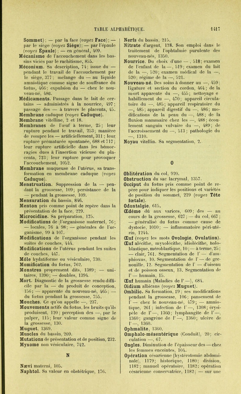 Sommet) ; — par la face (voyez Face): — par le siège [voyez Siège); — par l’épaule [voyez Épaule) ; — en général, 409. Mécanisme de l’accouchement dans les bas- sins viciés par le rachitisme, 855. Méconium. Sa description, 74: issue du — pendant le travail de l’accouchement par le siège, 377 : mélange du — au liquide amniotique comme signe de souffrance du fœtus, 466 : expulsion du — chez le nou- veau-né, 486. Médicaments. Passage dans le lait de cer- tains — administrés à la nourrice, 497 : passage des — à travers le placenta, 45. Membrane caduque [voyez Caduque). Membrane vitelline, 2 et 18. Membranes de l’œuf à terme, 25; leur rupture pendant le travail, 253; manière de rompre les — artificiellement, 311 ; leur, rupture prématurée spontanée, 688 et 717; leur rupture artificielle dans les hémor- ragies dues à l’insertion vicieuse du pla- centa, 723; leur rupture pour provoquer l’accouchement, 1052. Membrane muqueuse de l’utérus, sa trans- formation en membrane caduque [voyez Caduque). Menstruation. Suppression de la — pen- dant la grossesse, 109; persistance de la — pendant la grossesse, 109. Mensuration du bassin, 846. Menton pris comme point de repère dans la présentation de la face, 229. Microcidine. Sa préparation, 175. Modifications de [l’organisme maternel, 76; — locales, 76 à 98; — générales de l’or- ganisme, 99 à 107. Modifications de l’organisme pendant les suites de couches, 444. Modifications de l’utérus pendant les suites de couches, 447. Môle hydatiforme ou vésiculaire, 730. Momification du fœtus, 762. Monstres proprement dits, 1389; — uni- taires, 1390; — doubles, 1394. Mort. Diagnostic de la grossesse rendu diffi- cile par la — du produit de conception, 156; — apparente du nouveau-né, 465; — du fœtus pendant la grossesse, 755. Mouches. Ce qu’on appelle —, 237. Mouvements actifs du fœtus, les bruits qu’ils produisent, 120 ; perception des —, par le palper, 115; leur valeur comme signe de la grossesse, 130. Muguet, 1369. Muscles du bassin, 209. Mutations de présentation et de position, 232. Myxome non vésiculaire, 742. N Nævi materai, 105. Naphtol. Sa valeur en obstétrique, 176. Nerfs du bassin, 215. Nitrate d’argent, 178. Son emploi dans le traitement de l’ophtalmie purulente des nouveau-nés, 1350. Nourrice. Du choix d’une — , 518; examen de l’enfant de la —, 519; examen du lait de la —, 520; examen médical de la —, 520; régime de la —, 521. Nouveau-né. Des soins à donner au —, 459 : ligature et section du cordon, 464; de la mort apparente du —, 455; nettoyage e habillement du —, 470; appareil circula- toire du —, 485; appareil respiratoire du —, 485; appareil digestif du —, 486; mo- difications de la peau du —, 488 ; de la fluxion mammaire chez les —, 488; écou- lement sanguin vulvaire du —, 489; de l’accroissement du —, 513 ; pathologie du — 1310. Noyau vitellin. Sa segmentation, 2. 0 Oblitération du col, 920. Obstruction du sac lacrymal, 1357. Occiput du fœtus pris comme point de re- père pour indiquer les positions et variétés de position du sommet, 229 [voyez Tête fœtale). Odontalgie, 615. Œdème dû aux varices, 609; des — au cours de la grossesse, 627 ; — du col, 667 ; — généralisé du fœtus comme cause de dystocie, 1010; — inflammatoire péri-uté- rin, 1244. Œuf [voyez les mots Ovologie, Ovulation). Œuf alécithe, myxolécithe, idiolécithe, holo- blastique, méroblastique, 10 ; — à terme, 25 ; — clair, 761. Segmentation de 1’— d’am- phioxus, 10. Segmentation de Y—de gre- nouille, 12. Segmentation de Y — d’oiseau et de poisson osseux, 13. Segmentation de U — humain, 15. Œuf humain (Maladies de 1’ —), 684. Oidium albicans [voyez Muguet). Ombilic. Sa formation, 19 ; ses modifications pendant la grossesse, 106; pansement de 1’— chez le nouveau-né, 479; — amnio- tique, 261; infection de 1’—, 1308; érysi- pèle de il—, 1360; lymphangite de Y—, 1360; gangrène de 1’—, 1360; ulcère de 1’—, 1360. Ophmalite, 1360. Omphalo-mésentérique (Conduit), 20: cir- culation —, 67. Ongles. Diminution de l’épaisseur des — chez les femmes enceintes, 104. Opération césarienne (hystérotomie abdomi- nale), 1179; historique, 1180; division, 1182; manuel opératoire, 1182; opération césarienne conservatrice, 1182; — sur une