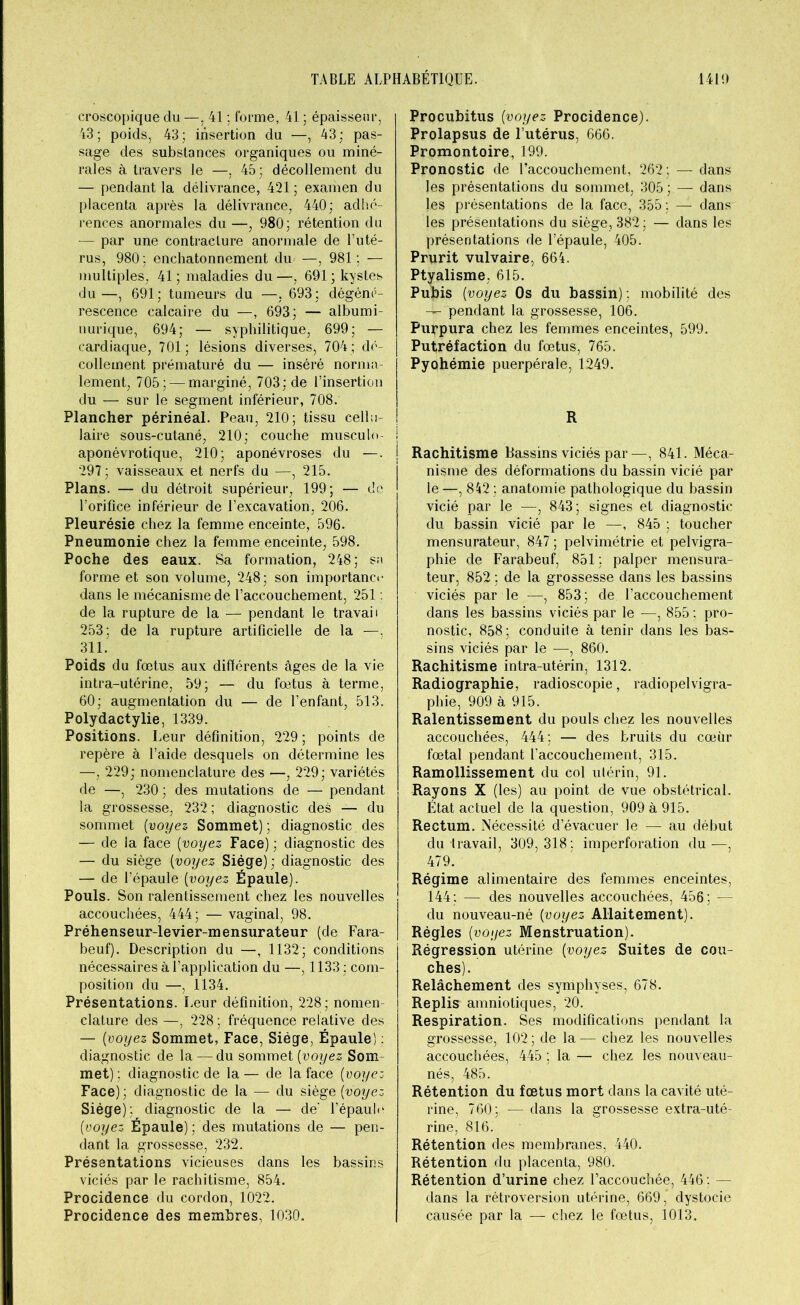 croscopique du—, 41 ; forme, 41 ; épaisseur, 43; poids, 43; insertion du —, 43; pas- sage des substances organiques ou miné- rales à travers le —, 45; décollement du — pendant la délivrance, 421 ; examen du placenta après la délivrance, 440; adhé- rences anormales du —, 980; rétention du — par une contracture anormale de l’uté- rus, 980 ; enchatonnement du —, 981; — multiples, 41 ; maladies du —, 691 ; kystes du—, 691; tumeurs du —, 693; dégéné- rescence calcaire du —, 693; — albumi- nurique, 694; — syphilitique, 699; — cardiaque, 701; lésions diverses, 704; dé- collement prématuré du — inséré norma- lement, 705; — marginé, 703; de l’insertion du — sur le segment inférieur, 708. Plancher périnéal. Peau, 210; tissu cellu- laire sous-cutané, 210; couche musculo- aponévrotique, 210; aponévroses du —. 297 ; vaisseaux et nerfs du —, 215. Plans. — du détroit supérieur, 199; — de l’orifice inférieur de l’excavation, 206. Pleurésie chez la femme enceinte, 596. Pneumonie chez la femme enceinte, 598. Poche des eaux. Sa formation, 248; su forme et son volume, 248; son importance dans le mécanisme de l’accouchement, 251 : de la rupture de la — pendant le travail 253; de la rupture artificielle de la —, 311. Poids du fœtus aux différents âges de la vie intra-utérine, 59; — du fœtus à terme, 60; augmentation du — de l’enfant, 513. Polydactylie, 1339. Positions. Leur définition, 229; points de repère à l’aide desquels on détermine les —, 229; nomenclature des —, 229; variétés de —, 230 ; des mutations de — pendant la grossesse, 232 ; diagnostic des — du sommet {voyez Sommet) ; diagnostic des — de la face (voyez Face) ; diagnostic des — du siège (voyez Siège) ; diagnostic des — de l’épaule (voyez Épaule). Pouls. Son ralentissement chez les nouvelles accouchées, 444; — vaginal, 98. Préhenseur-levier-mensurateur (de Fara- beuf). Description du —. 1132; conditions nécessaires à l’application du —, 1133 ; com- position du —, 1134. Présentations. Leur définition, 228; nomen- clature des —, 228; fréquence relative des — (voyez Sommet, Face, Siège, Épaule) : diagnostic de la —du sommet {voyez Som met) ; diagnostic de la — de la face {voyez Face) ; diagnostic de la — du siège {voyez Siège); diagnostic de la — de' 1’épaulc (voyez Épaule) ; des mutations de — pen- dant la grossesse, 232. Présentations vicieuses dans les bassins viciés par le rachitisme, 854. Procidence du cordon, 1022. Procidence des membres, 1030. Procubitus {voyez Procidence). Prolapsus de l’utérus, 666. Promontoire, 199. Pronostic de l’accouchement, 262; — dans les présentations du sommet, 305 ; — dans les présentations de la face, 355; — dans les présentations du siège, 382 ; — dans les présentations de l’épaule, 405. Prurit vulvaire, 664. Ptyalisme, 615. Pubis {voyez Os du bassin) ; mobilité des — pendant la grossesse, 106. Purpura chez les femmes enceintes, 599. Putréfaction du fœtus, 765. Pyohémie puerpérale, 1249. R Rachitisme Bassins viciés par—, 841. Méca- nisme des déformations du bassin vicié par le —, 842 ; anatomie pathologique du bassin vicié par le —, 843; signes et diagnostic du bassin vicié par le —, 845 ; toucher mensurateur, 847 ; pelvimétrie et pelvigra- phie de Farabeuf, 851 ; palper mensura- teur, 852 ; de la grossesse dans les bassins viciés par le^—, 853; de l’accouchement dans les bassins viciés par le —, 855 ; pro- nostic, 858; conduite à tenir dans les bas- sins viciés par le —, 860. Rachitisme intra-utérin, 1312. Radiographie, radioscopie, radiopelvigra- phie, 909 à 915. Ralentissement du pouls chez les nouvelles accouchées, 444; — des bruits du cœur fœtal pendant l'accouchement, 315. Ramollissement du col utérin, 91. Rayons X (les) au point de vue obstétrical. État actuel de la question, 909 à 915. Rectum. Nécessité d’évacuer le — au début du travail, 309,318; imperforation du—, 479. Régime alimentaire des femmes enceintes, 144: — des nouvelles accouchées, 456; — du nouveau-né {voyez Allaitement). Règles {voyez Menstruation). Régression utérine {voyez Suites de cou- ches). Relâchement des symphyses, 678. Replis amniotiques, 20. Respiration. Ses modifications pendant la grossesse, 102 ; de la — chez les nouvelles accouchées, 445 ; la — chez les nouveau- nés, 485. Rétention du fœtus mort dans la cavité uté- rine, 760; — dans la grossesse extra-uté- rine, 816. Rétention des membranes, 440. Rétention du placenta, 980. Rétention d’urine chez l’accouchée, 446 ; — dans la rétroversion utérine, 669, dystocie causée par la — chez le fœtus, 1013.