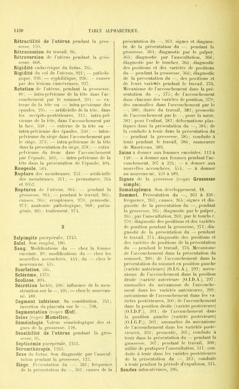 Rétractilité de l’utérus pendant la gros- sesse, 170. Rétrocession du travail, 96. Rétroversion de l’utérus pendant la gros- sesse, 668. Rigidité cadavérique du fœtus, 765. Rigidité du col de l'utérus, 9215 — patholo- gique, 926: — syphilitique, 926: — causée par des lésions cancéreuses, 927. Rotation de l’utérus, pendant la grossesse, 80; — intra-pelvienne de la tête dans l’ac- couchement par le sommet, 294 : — ex- terne de la tête ou —■ intra-pelvienne des épaules, 295 : —artificielle de la tête, dans les occipito-postérieures, 313; intra-pel- vienne de la tête, dans l’accouchement par la face, 348 : — externe de la tête ou — intra-pelvienne des épaules, 350 ; — intra- pelvienne du siège dans l’accouchement par le siège, 373; — intra-pelvienne de la tête dans la présentation du siège, 378 ; — extra- pelvienne du tronc dans l’accouchement par l’épaule, 403; — intra-pelvienne de la tête dans la présentation de l’épaule, 404. Rougeole. 564. Rupture des membranes, 253 : — artificielle des membranes, 311; — prématurée, 264 et 1052. Ruptures de l’utérus, 964 : — pendant la grossesse, 964; — pendant le travail, 965; causes, 965; symptômes, 970: pronostic. 972; anatomie pathologique, 968; patho- génie, 965 ; traitement, 974. S Salpingite puerpérale, 1243. Salol. Son emploi, 180. Sang. Modifications du — chez la femme enceinte, 99; modifications du — chez les nouvelles accouchées, 444; du — chez le nouveau-né, 435. Scarlatine, 565. Scléréme, 1370. Scoliose. 894. Sécrétion lactée, 490 : influence de la men- struation sur la—, 495 ; — chez le nouveau- né, 488. Segment inférieur. Sa constitution, 241; insertion du placenta sur le —, 708. Segmentation (voyez Œuf). Seins [voyez Mamelles). Séméiologie. Valeur séméiologique des si- gnes de la grossesse, 128. Sensibilité de l’utérus pendant la gros- sesse, 95. Septicémie puerpérale, 1252. Sérumthérapie, 1263. Sexe du fœtus. Son diagnostic par l'auscul- tation pendant la grossesse, 122. Siège. Présentation du —, 361; fréquence de la présentation du —, 361 ; causes de la présentation du —, 363; signes et diagnos- tic de la présentation • du —, pendant la grossesse, 364; diagnostic par le palper, 364 : diagnostic par l’auscultation, 366 ; diagnostic par le toucher, 366; diagnostic des positions et des variétés de positions du — pendant la grossesse, 366 ; diagnostic de la présentation du —, des positions et de leurs variétés pendant le travail, 370. Mécanisme de l’accouchement dans la pré- sentation du —, 375; de l’accouchement dans chacune des variétés de position, 379; des anomalies dans l’accouchement par le —, 380; durée du travail, 382; pronostic de l’accouchement par le —, pour la mère, 382 : pour l’enfant, 382; déformations plas- tiques dans la présentation du —, 384 : de la conduite à tenir dans la présentation du — pendant la grossesse, 385; conduite à tenir pendant le travail, 386; manœuvre de Mauriceau, 389. Soins à donner aux femmes enceintes. 113 à 148; — à donner aux femmes pendant l’ac- couchement, 307 à 324; — à donner aux nouvelles accouchées, 454; — à donner au nouveau-né, 459 à 489. Signes de la grossesse (voyez Grossesse simple). Somatopleure. Son développement, 18. Sommet. Présentation du —, 263 à 336; fréquence, 263; causes, 264; signes et dia- gnostic de la présentation du —, pendant la grossesse, 265; diagnostic par le palper, 265 ; par l’auscultation, 269; par le toucher, 270; diagnostic des positions et des variétés de position pendant la grossesse, 271; dia- gnostic de la présentation du —• pendant le travail, 274; diagnostic des positions et des variétés de positions de la présentation du — pendant le travail, 276. Mécanisme de l’accouchement dans la présentation du sommet, 280; de l’accouchement dans la présentation du sommet en position gauche (variété antérieure) (O.I.G.A.), 292; méca- nisme de l’accouchement dans la position droite (variété antérieure (O.I.D.A.), 297; anomalies du mécanisme de l’accouche- ment dans les variétés antérieures, 299; mécanisme de l’accouchement dans les va- riétés postérieures, 300; de l’accouchement dans la position droite (variété postérieure) (O.I.D.P.), 301; de l’accouchement dans la position gauche (variété postérieure) (O.I.G.P.), 302; anomalies du mécanisme de l’accouchement dans les variétés posté- rieures, 303; pronostic, 305 ; conduite à tenir dans la présentation du — pendant la grossesse, 307; pendant le travail, 308; utilité de pratiquer l’auscultation, 311 : con- duite à tenir dans les variétés postérieures de la présentation du —, 313; conduite à tenir pendant la période d’expulsion, 314. Sondes intra-utérines, 186.