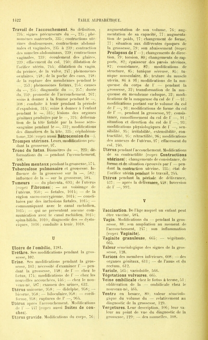 Travail de l’accouchement. Sa définition, 234 : signes précurseurs du —, 235 ; phé- nomènes maternels, 335 ; contractions uté- rines douloureuses, contractions abdomi- nales et vaginales, 235 à 239 ; contraction des muscles abdominaux, 239 ; contractions vaginales, 239: écoulement des glaires, 239 : effacement du col, 240; dilatation de l’orifice utérin, 244: dilatation du vagin, du périnée, de la vulve, 247 ; phénomènes ovulaires, 248; de la poche des eaux, 248: de la rupture des membranes pendant le —, 253; phénomènes fœtaux, 254; causes du—, 255: diagnostic du —, 257: durée du, 259: pronostic de l’accouchement, 262 : soins à donner à la femme pendant le —, 308 ; conduite à tenir pendant la période d’expulsion, 314; soins à donner à l’enfant pendant le —. 315; lésions des organes génitaux produites par le —, 324 : déforma- tion de la tête fœtale par la bosse séro- sanguine pendant le —, 332 ; modifications des diamètres de la tête, 335 ; céphaléma- tome,336 [voyez aussi Rétrocession du—). Trompes utérines. Leurs modifications pen- dant la grossesse, 97. Tronc du fœtus. Diamètres du —. 223: dé- formations du — pendant l’accouchement. 408. Troubles mentaux pendant la grossesse, 57 4. Tuberculose pulmonaire et grossesse. In- fluence de la grossesse sur la —. 582: influence de la — sur la grossesse, 584. Tumeurs — du placenta, 693; de l’utérus [voyez Fibromes : — au voisinage de l'utérus, 950; — fœtales, 1014; — de la région sacro-coccygienne, 1014: — consti- tuées par des inclusions fœtales, 1015: — communiquant avec le canal rachidien, 1015: — qui ne présentent aucune com- munication avec le canal rachidien, 1015; spina-bifida, 1010; diagnostic des —dysto- ciques, 1016 ; conduite à tenir. 1018. U Ulcère de l’ombilic, 1281. Urèthre. Ses modifications pendant la gros- sesse, 102. Urine. Ses modifications pendant la gros- sesse, 103 ; nécessité d’examiner Y — pen- dant la grossesse, 148; de Y — chez le fœtus, 174 : modifications de V — chez les nouvelles accouchées, 446 ; — chez le nou- veau-né, 487 ; examen des urines, 632. Utérus unicorne, 958; — didelphe, 958; —* bicorne, 958; — biloculaire, 958 ; — cordi- forme, 958; ruptures de Y —, 964. Utérus après l'accouchement. Modifications de y — 447 [voyez aussi Suites de cou- ches). Utérus gravide. Modifications du corps, 76; augmentation de son volume, 76; aug- mentation de sa capacité, 77: augmenta- tion de poids, 77 ; changement de forme, 77 ; situation aux différentes époques de la grossesse, 79; son abaissement [voyez Prolapsus de Y —-) ; changements de direc- tion, 79 : torsion, 80; changements de rap- ports, 82; épaisseur des parois utérines, 82: consistance, 82: modifications de structure, 85 ; tunique séreuse, 85 ; tu- nique musculaire, 85 : texture du muscle utérin. 86 à 91 ; modifications de la mu- queuse du corps de U — pendant la grossesse, 32; transformation de la mu- queuse en membrane caduque, 32; modi- fications de la muqueuse du col de U — 91 : modifications portant sur le volume du col de U —, 91 : modifications de forme du col de U —, pendant la grossesse, 92 ; consis- tance, ramollissement du col de l’ —, 91 ; situation et direction du col de 1’ —, 93: modifications physiologiques de Y —, sen- sibilité, 95 : irritabilité, extensibilité, con- tractilité, 95 : rétractilité, 96 ; modifications des annexes de l’utérus, 97 ; effacement du col, 240. Utérus pendant l’accouchement. Modifications de sa contractilité [voyez Contractions utérines) : changements de consistance, de forme et de situation éprouvés par 1’ — pen- dant la contraction utérine. 235; état de l’orifice utérin pendant le travail, 244. Utérus pendant la période de délivrance, 427 ; — après la délivrance, 448 : Inversion de F —, 992. V Vaccination. De l’âge auquel un enfant peut être vacciné, 484. Vagin. Modifications du — pendant la gros- sesse, 88; .son ampliation au moment de l’accouchement, 247 : son inflammation [voyez Vaginite). Vaginite granuleuse, 665; — végétante, 665. Valeur séméiologique des signes de la gros- sesse, 128. Varices des membres inférieurs, 608 ; — des organes génitaux, 611; — de l’anus et du rectum. 612. Variole, 565 ; varioloïde, 566. Végétations vulvaires. 665. Veine ombilicale chez le fœtus à terme, 51 : oblitération de la — ombilicale chez le nouveau-né, 464. Ventre en besace, 80: valeur séméiolo- gique du volume du — relativement au diagnostic de la grossesse, 129. Vergetures. Leur description, 106; leur va- leur au point de vue du diagnostic de la grossesse, 129 ; — des mamelles, 108.